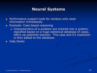 33
© 2004 Superfactory™. All Rights Reserved.
Neural Systems
 Performance support tools for workers who need
information immediately
 Example: Case based reasoning
 Characteristics of a problem are entered into a system,
classified based on a huge statistical database of cases,
offers up potential solution. This case and it’s resolution
is then added to the database.
 Help Desks
 