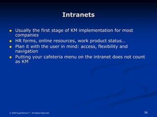 36
© 2004 Superfactory™. All Rights Reserved.
Intranets
 Usually the first stage of KM implementation for most
companies
 HR forms, online resources, work product status…
 Plan it with the user in mind: access, flexibility and
navigation
 Putting your cafeteria menu on the intranet does not count
as KM
 