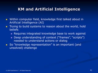 41
© 2004 Superfactory™. All Rights Reserved.
KM and Artificial Intelligence
 Within computer field, knowledge first talked about in
Artificial Intelligence (AI)
 Trying to build systems to reason about the world, hold
beliefs
 Requires integrated knowledge base to work against
 Deep understanding of context (“frames”, “scripts”)
needed to understand actions or dialog
 So “knowledge representation” is an important (and
unsolved) challenge
 