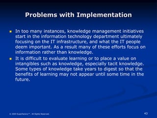 43
© 2004 Superfactory™. All Rights Reserved.
Problems with Implementation
 In too many instances, knowledge management initiatives
start in the information technology department ultimately
focusing on the IT infrastructure, and what the IT people
deem important. As a result many of these efforts focus on
information rather than knowledge.
 It is difficult to evaluate learning or to place a value on
intangibles such as knowledge, especially tacit knowledge.
Some types of knowledge take years to digest so that the
benefits of learning may not appear until some time in the
future.
 
