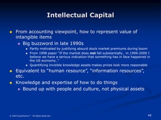 49
© 2004 Superfactory™. All Rights Reserved.
Intellectual Capital
 From accounting viewpoint, how to represent value of
intangible items
 Big buzzword in late 1990s
 Partly motivated by justifying absurd stock market premiums during boom
 From 1998 paper “If the market does not fall substantially… in 1999-2000 I
believe we have a serious indication that something has in face happened in
the US economy…”
 Quantifying invisible knowledge assets makes prices look more reasonable
 Equivalent to “human resource”, “information resources”,
etc.
 Knowledge and expertise of how to do things
 Bound up with people and culture, not physical assets
 