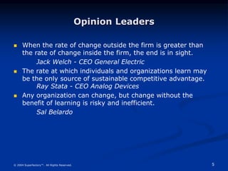 5
© 2004 Superfactory™. All Rights Reserved.
Opinion Leaders
 When the rate of change outside the firm is greater than
the rate of change inside the firm, the end is in sight.
Jack Welch - CEO General Electric
 The rate at which individuals and organizations learn may
be the only source of sustainable competitive advantage.
Ray Stata - CEO Analog Devices
 Any organization can change, but change without the
benefit of learning is risky and inefficient.
Sal Belardo
 