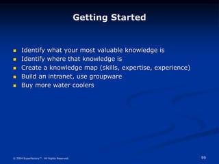 59
© 2004 Superfactory™. All Rights Reserved.
Getting Started
 Identify what your most valuable knowledge is
 Identify where that knowledge is
 Create a knowledge map (skills, expertise, experience)
 Build an intranet, use groupware
 Buy more water coolers
 