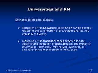 68
© 2004 Superfactory™. All Rights Reserved.
Universities and KM
Relevance to the core mission:
 Protection of the Knowledge Value Chain can be directly
related to the core mission of universities and the role
they play in society.
 Loosening of the traditional bonds between faculty,
students and institution brought about by the impact of
Information Technology, may require even greater
emphasis on the management of knowledge
 