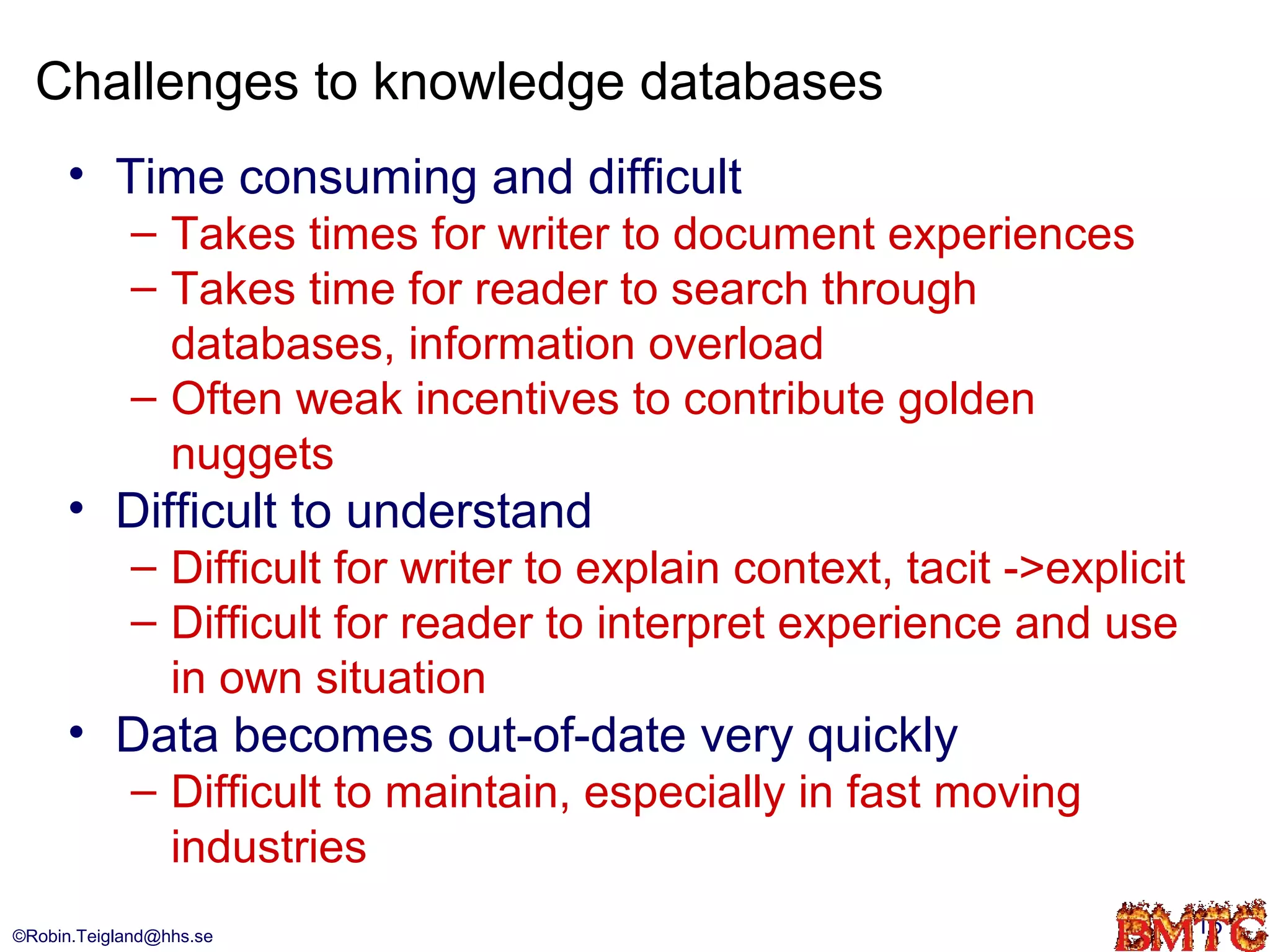 Challenges to knowledge databases
      • Time consuming and difficult
            – Takes times for writer to document experiences
            – Takes time for reader to search through
              databases, information overload
            – Often weak incentives to contribute golden
              nuggets
      • Difficult to understand
            – Difficult for writer to explain context, tacit ->explicit
            – Difficult for reader to interpret experience and use
              in own situation
      • Data becomes out-of-date very quickly
            – Difficult to maintain, especially in fast moving
              industries
©Robin.Teigland@hhs.se                                                    15
 