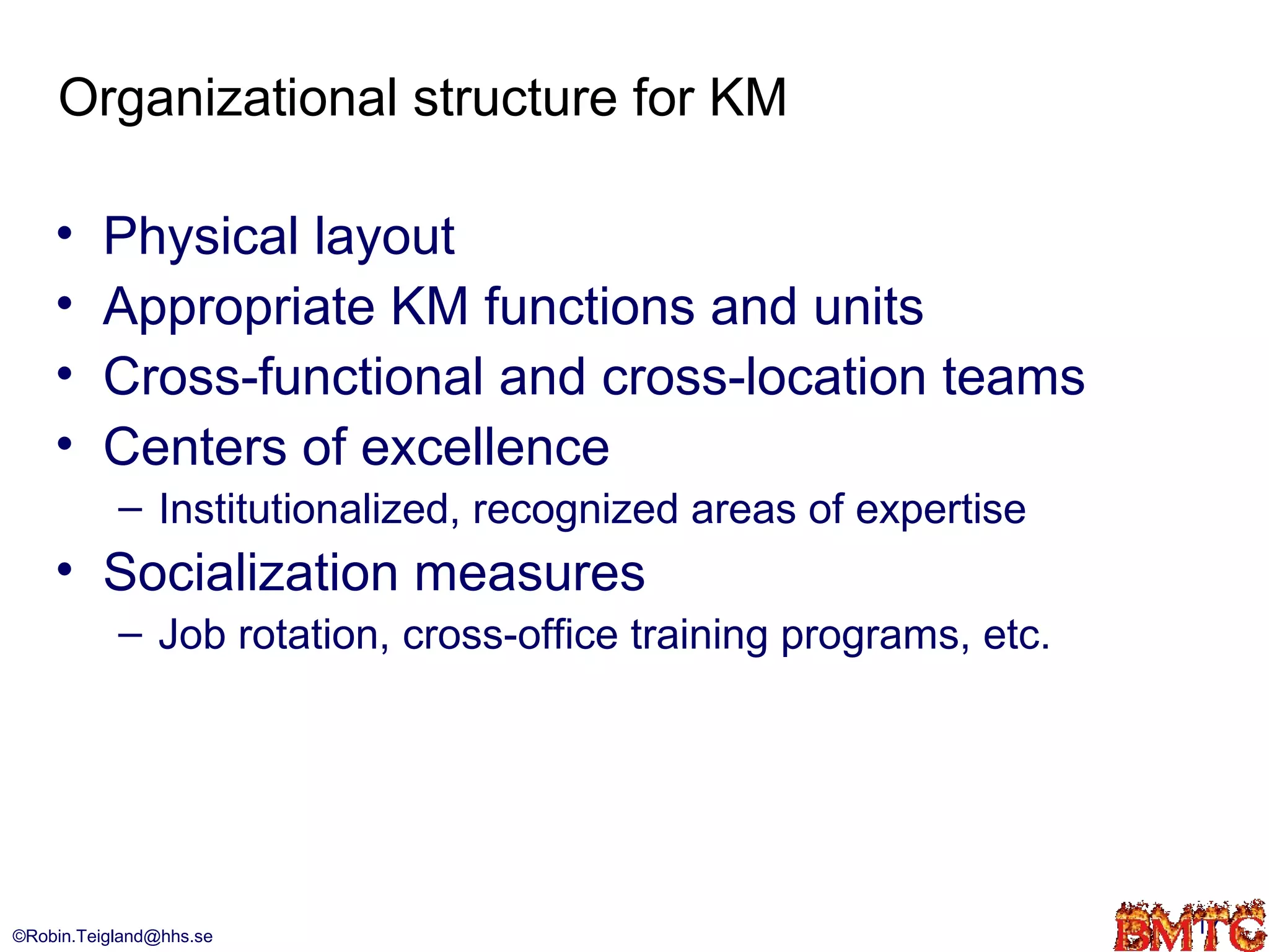 Organizational structure for KM

    •    Physical layout
    •    Appropriate KM functions and units
    •    Cross-functional and cross-location teams
    •    Centers of excellence
           – Institutionalized, recognized areas of expertise
    • Socialization measures
           – Job rotation, cross-office training programs, etc.




©Robin.Teigland@hhs.se                                            17
 