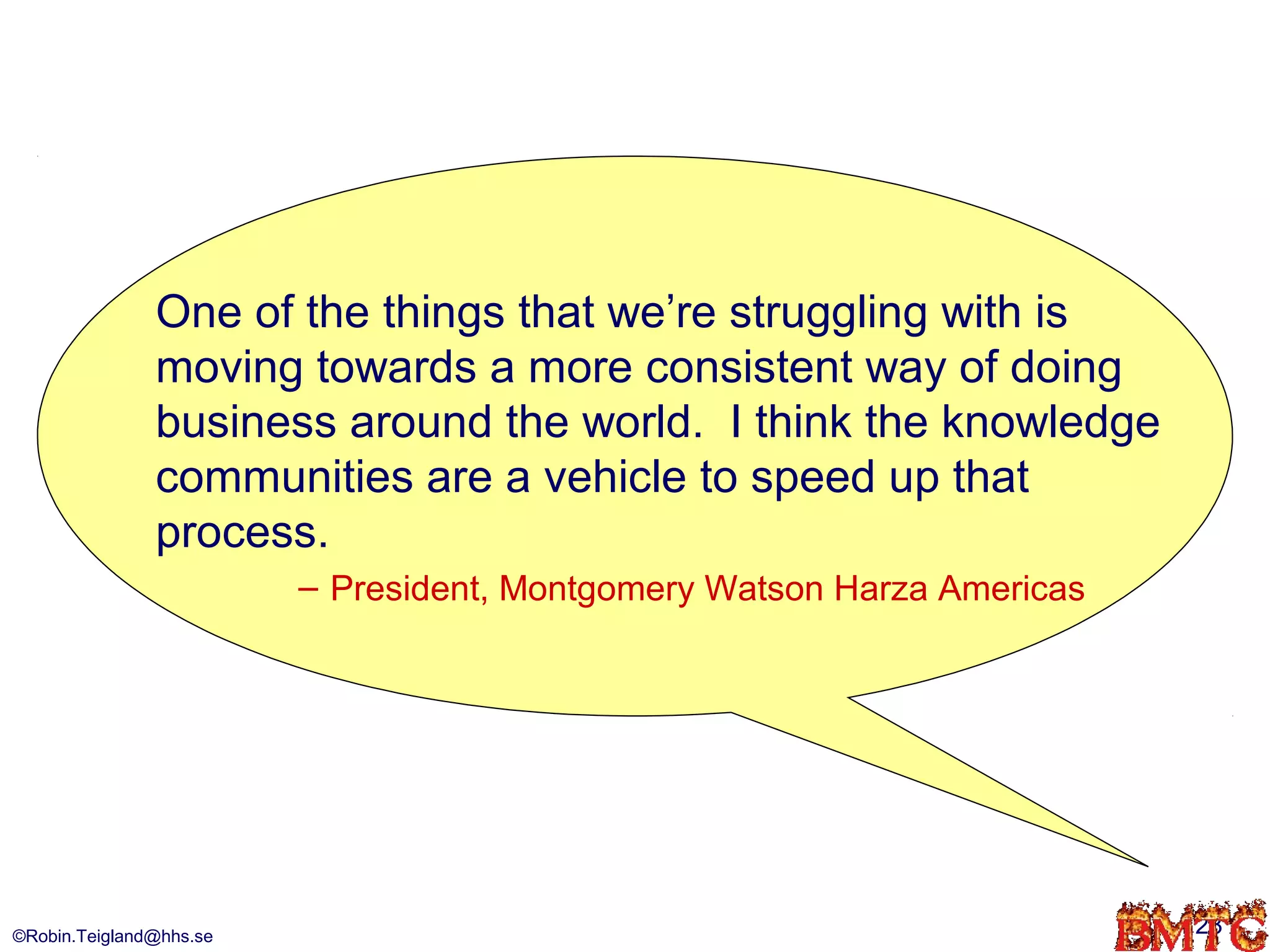 One of the things that we’re struggling with is
               moving towards a more consistent way of doing
               business around the world. I think the knowledge
               communities are a vehicle to speed up that
               process.
                         – President, Montgomery Watson Harza Americas




©Robin.Teigland@hhs.se                                                   23
 
