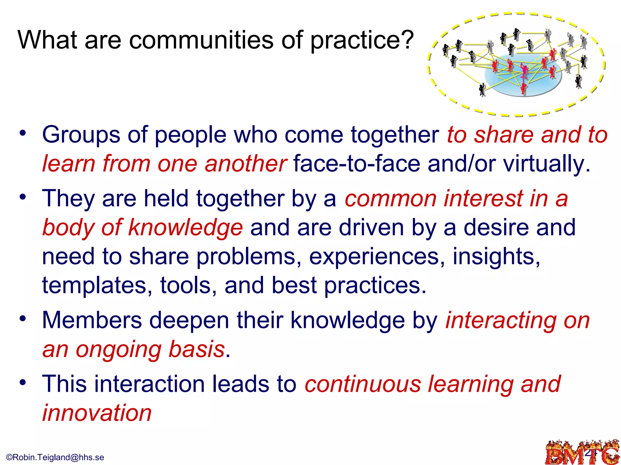 What are communities of practice?


  • Groups of people who come together to share and to
    learn from one another face-to-face and/or virtually.
  • They are held together by a common interest in a
    body of knowledge and are driven by a desire and
    need to share problems, experiences, insights,
    templates, tools, and best practices.
  • Members deepen their knowledge by interacting on
    an ongoing basis.
  • This interaction leads to continuous learning and
    innovation
©Robin.Teigland@hhs.se                                24
 