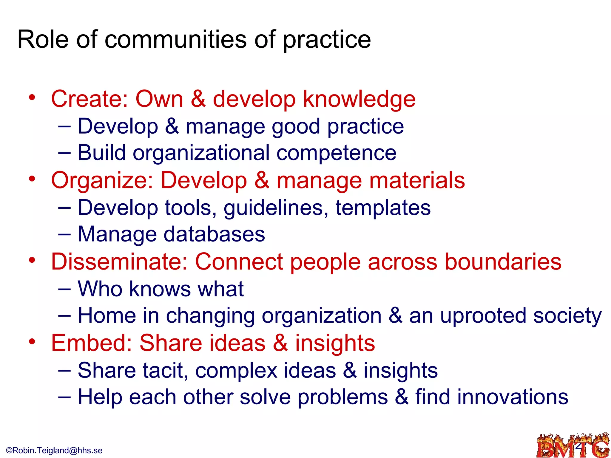 Role of communities of practice

    • Create: Own & develop knowledge
           – Develop & manage good practice
           – Build organizational competence
    • Organize: Develop & manage materials
           – Develop tools, guidelines, templates
           – Manage databases
    • Disseminate: Connect people across boundaries
           – Who knows what
           – Home in changing organization & an uprooted society
    • Embed: Share ideas & insights
           – Share tacit, complex ideas & insights
           – Help each other solve problems & find innovations

©Robin.Teigland@hhs.se                                           27
 