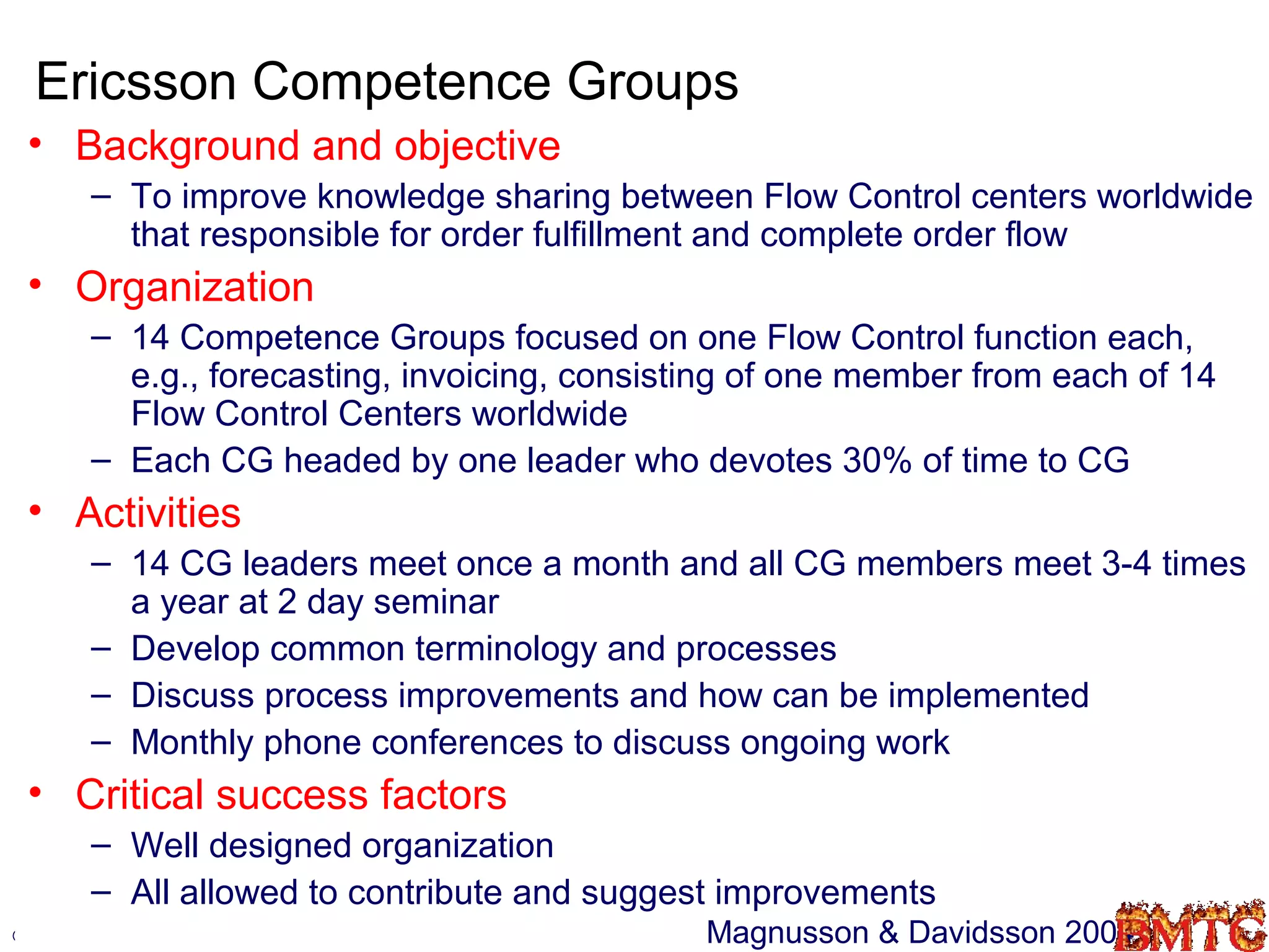 Ericsson Competence Groups
 • Background and objective
        – To improve knowledge sharing between Flow Control centers worldwide
          that responsible for order fulfillment and complete order flow
 • Organization
        – 14 Competence Groups focused on one Flow Control function each,
          e.g., forecasting, invoicing, consisting of one member from each of 14
          Flow Control Centers worldwide
        – Each CG headed by one leader who devotes 30% of time to CG
 • Activities
        – 14 CG leaders meet once a month and all CG members meet 3-4 times
          a year at 2 day seminar
        – Develop common terminology and processes
        – Discuss process improvements and how can be implemented
        – Monthly phone conferences to discuss ongoing work
 • Critical success factors
        – Well designed organization
        – All allowed to contribute and suggest improvements
©Robin.Teigland@hhs.se                         Magnusson & Davidsson 2004     35
 