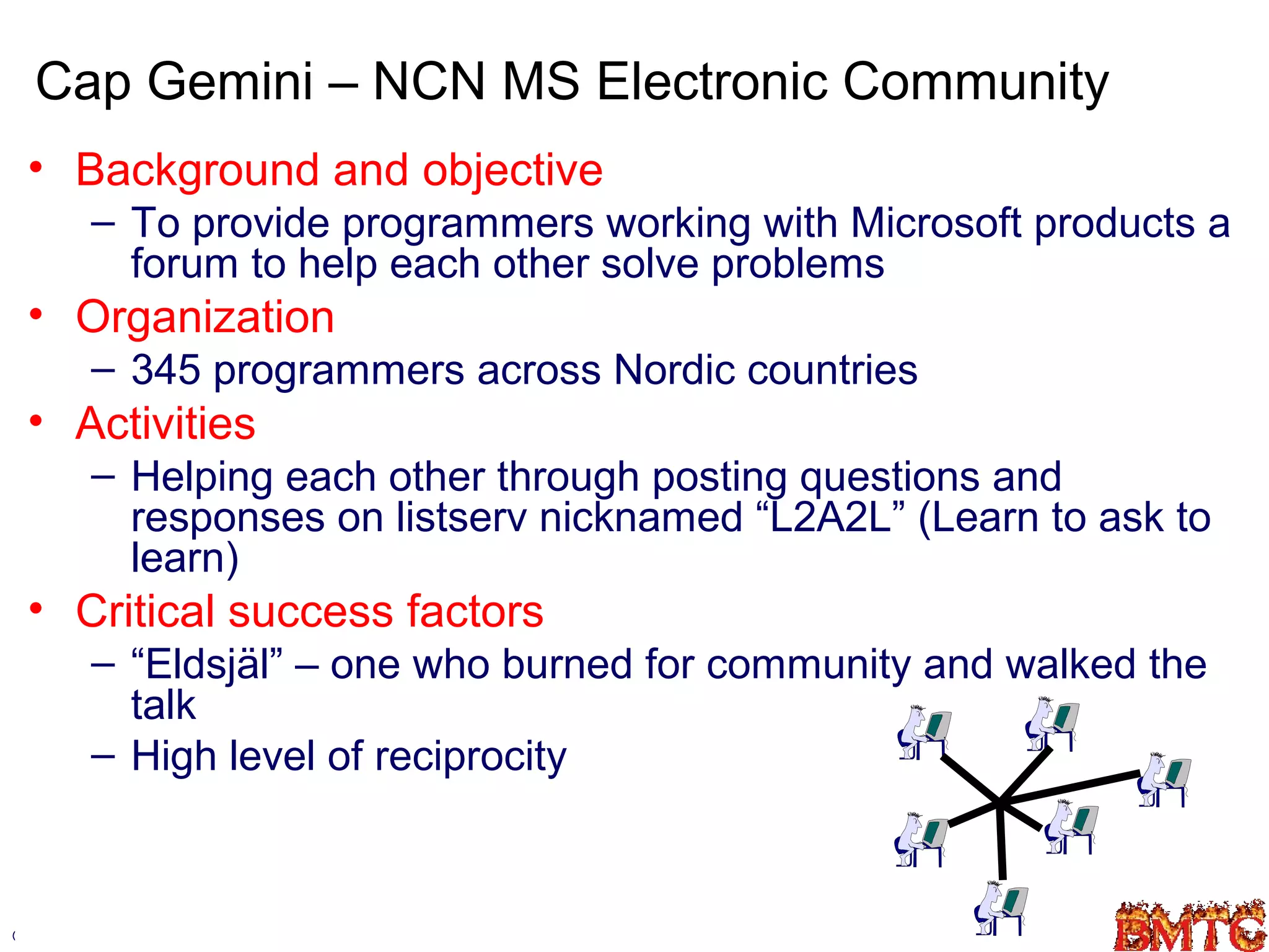 Cap Gemini – NCN MS Electronic Community
 • Background and objective
        – To provide programmers working with Microsoft products a
          forum to help each other solve problems
 • Organization
        – 345 programmers across Nordic countries
 • Activities
        – Helping each other through posting questions and
          responses on listserv nicknamed “L2A2L” (Learn to ask to
          learn)
 • Critical success factors
        – “Eldsjäl” – one who burned for community and walked the
          talk
        – High level of reciprocity



©Robin.Teigland@hhs.se                                           37
 