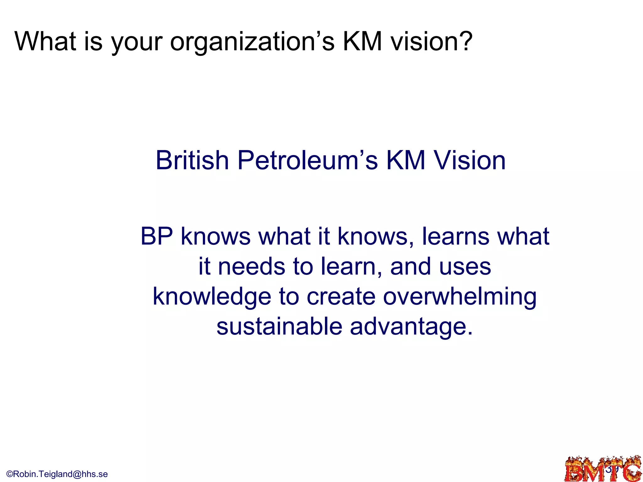 What is your organization’s KM vision?



                          British Petroleum’s KM Vision

                         BP knows what it knows, learns what
                             it needs to learn, and uses
                          knowledge to create overwhelming
                                sustainable advantage.




©Robin.Teigland@hhs.se                                         39
 