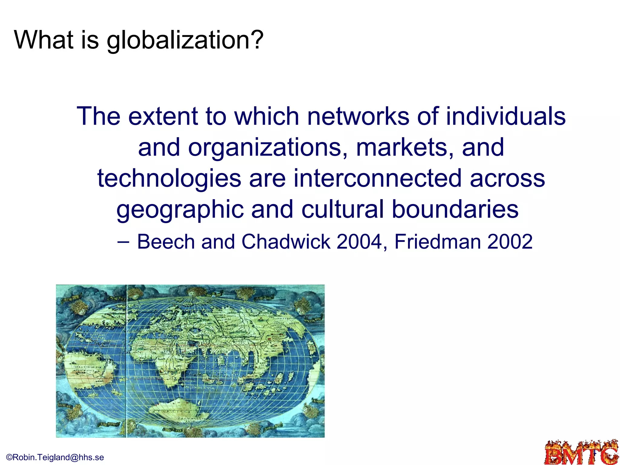 What is globalization?

               The extent to which networks of individuals
                    and organizations, markets, and
                technologies are interconnected across
                  geographic and cultural boundaries
                         – Beech and Chadwick 2004, Friedman 2002




©Robin.Teigland@hhs.se                                              4
 