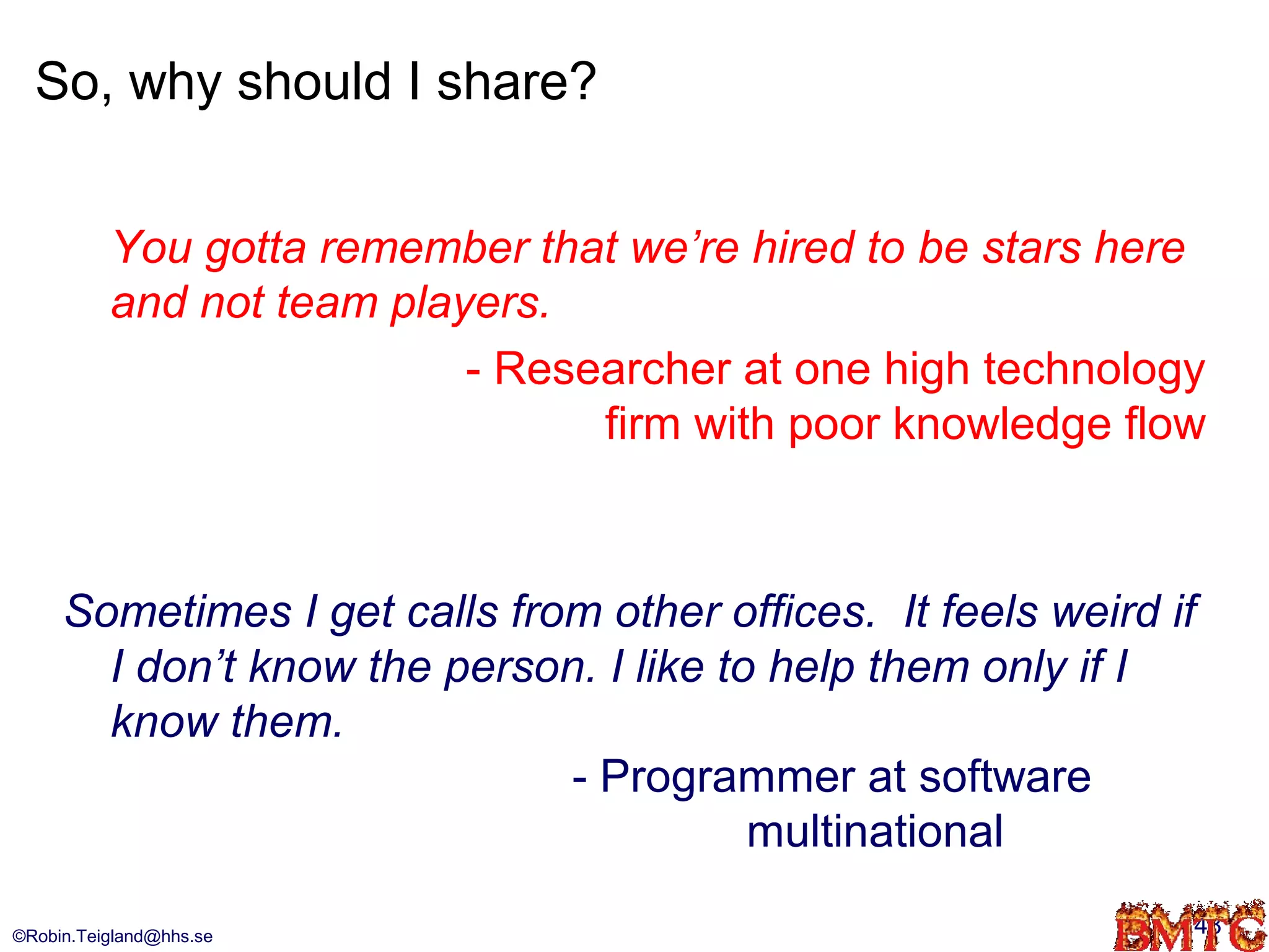 So, why should I share?


          You gotta remember that we’re hired to be stars here
          and not team players.
                           - Researcher at one high technology
                                 firm with poor knowledge flow



     Sometimes I get calls from other offices. It feels weird if
       I don’t know the person. I like to help them only if I
       know them.
                              - Programmer at software
                                         multinational

©Robin.Teigland@hhs.se                                         48
 
