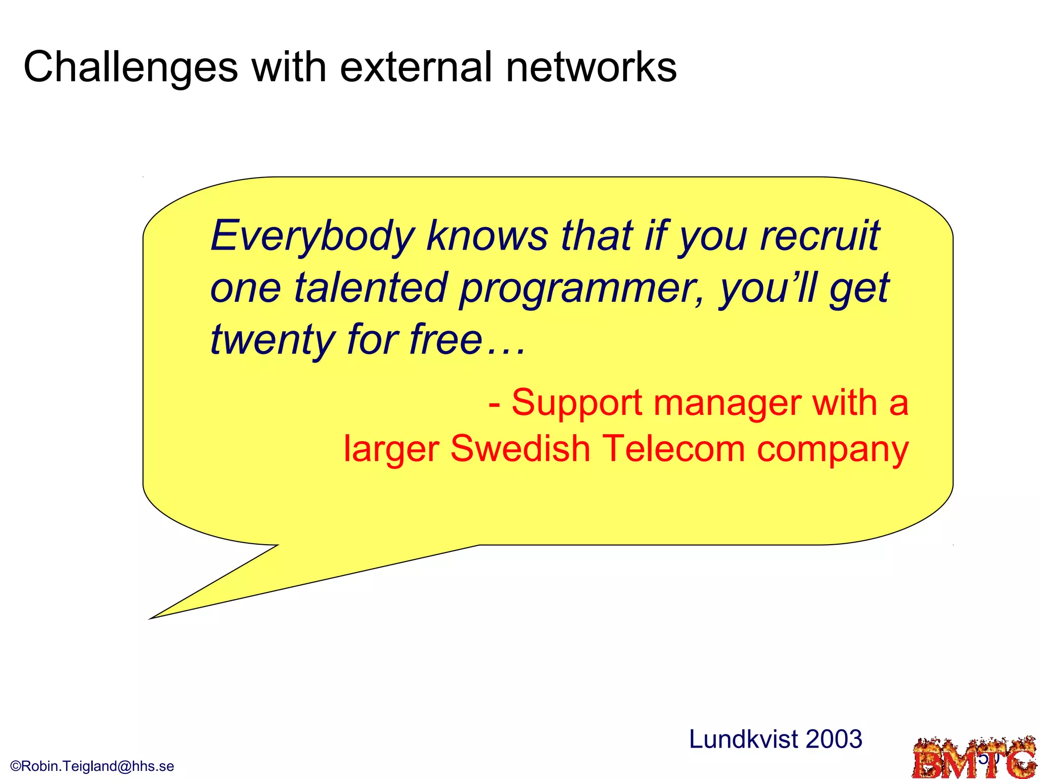 Challenges with external networks


                         Everybody knows that if you recruit
                         one talented programmer, you’ll get
                         twenty for free…
                                       - Support manager with a
                               larger Swedish Telecom company




                                                  Lundkvist 2003
©Robin.Teigland@hhs.se                                             50
 