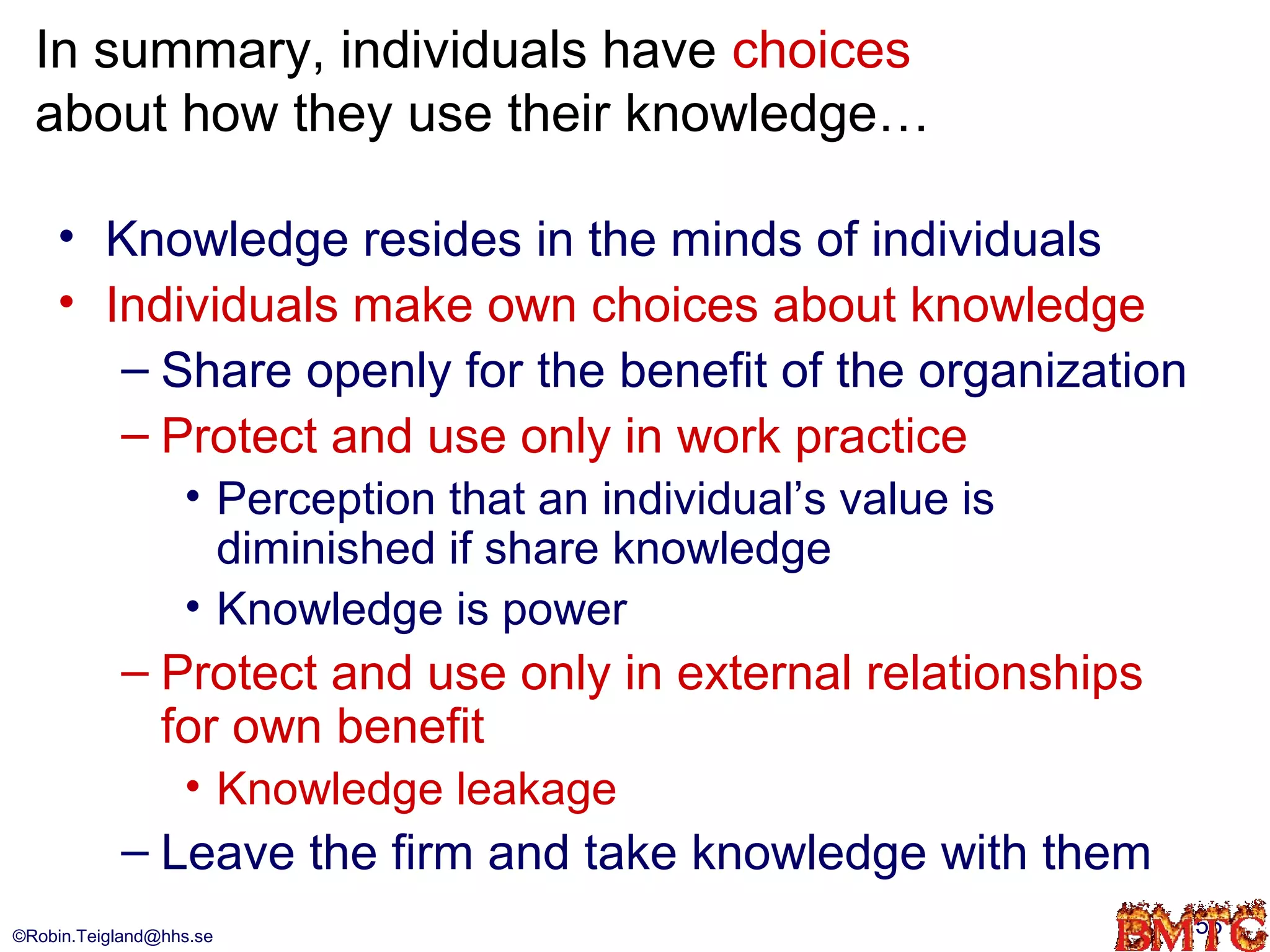 In summary, individuals have choices
  about how they use their knowledge…

    • Knowledge resides in the minds of individuals
    • Individuals make own choices about knowledge
       – Share openly for the benefit of the organization
       – Protect and use only in work practice
                  • Perception that an individual’s value is
                    diminished if share knowledge
                  • Knowledge is power
           – Protect and use only in external relationships
             for own benefit
                  • Knowledge leakage
           – Leave the firm and take knowledge with them
©Robin.Teigland@hhs.se                                         56
 