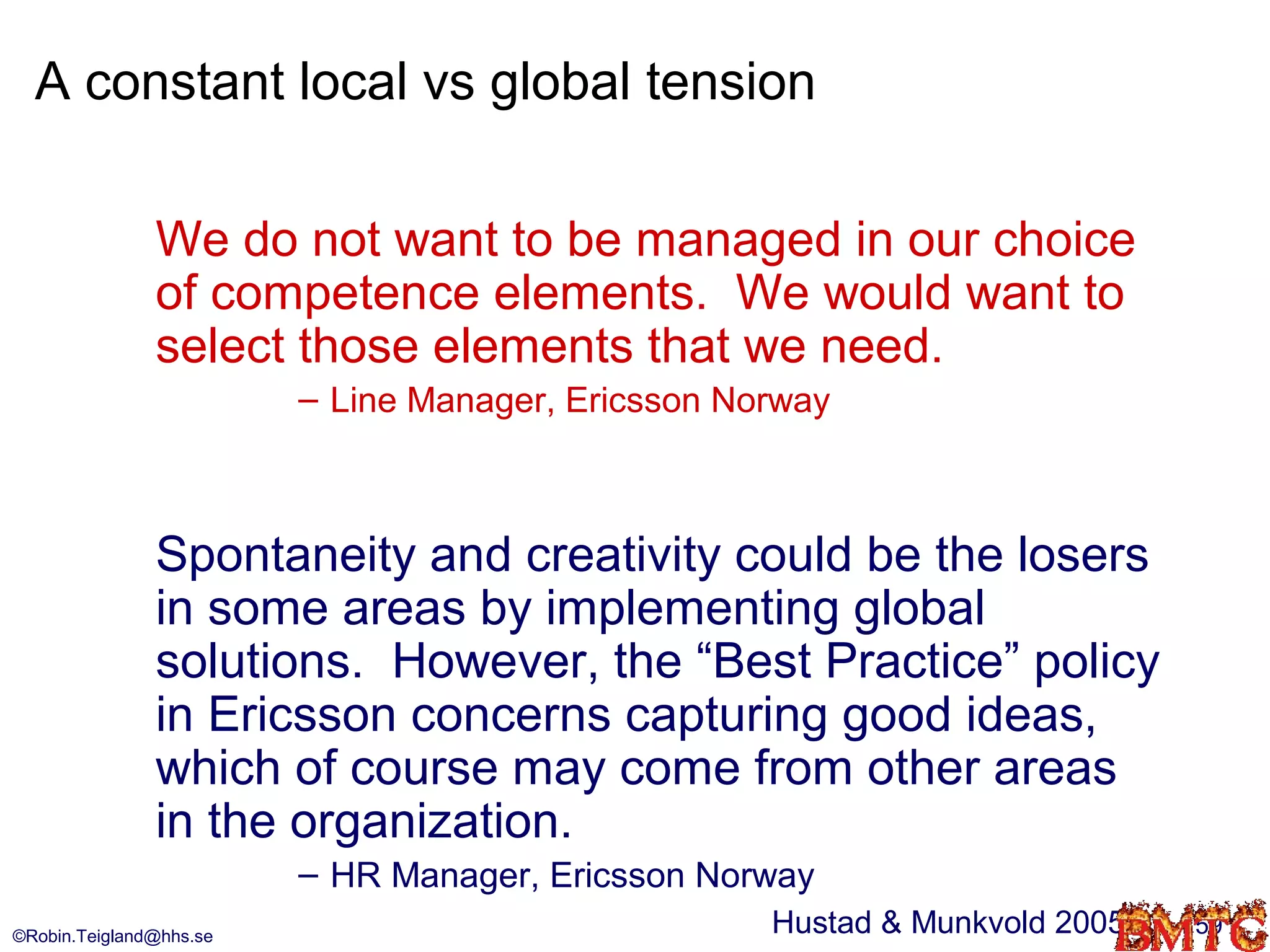 A constant local vs global tension

               We do not want to be managed in our choice
               of competence elements. We would want to
               select those elements that we need.
                         – Line Manager, Ericsson Norway



               Spontaneity and creativity could be the losers
               in some areas by implementing global
               solutions. However, the “Best Practice” policy
               in Ericsson concerns capturing good ideas,
               which of course may come from other areas
               in the organization.
                         – HR Manager, Ericsson Norway
©Robin.Teigland@hhs.se
                                                    Hustad & Munkvold 2005   59
 