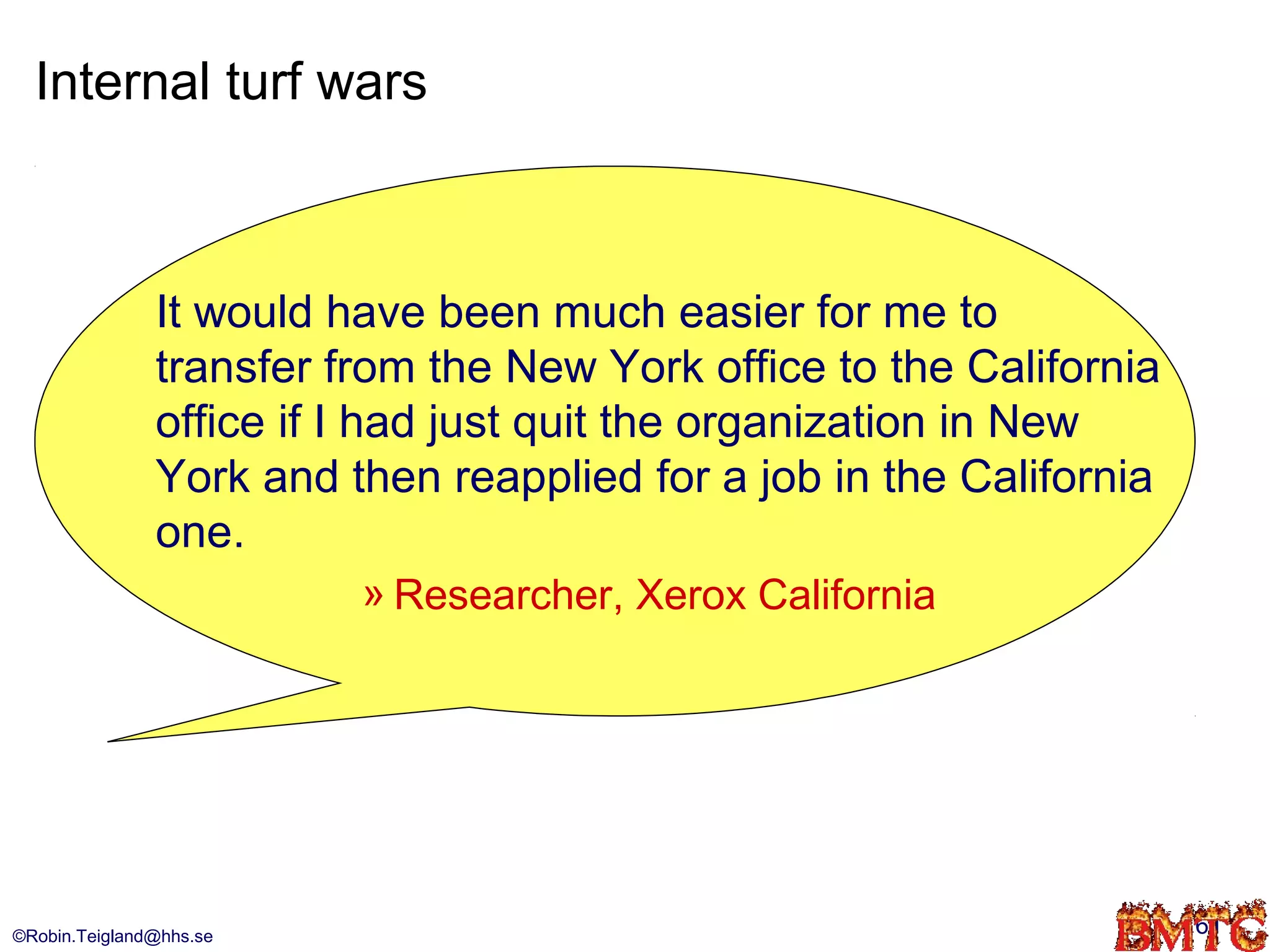 Internal turf wars



               It would have been much easier for me to
               transfer from the New York office to the California
               office if I had just quit the organization in New
               York and then reapplied for a job in the California
               one.
                         » Researcher, Xerox California




©Robin.Teigland@hhs.se                                               61
 
