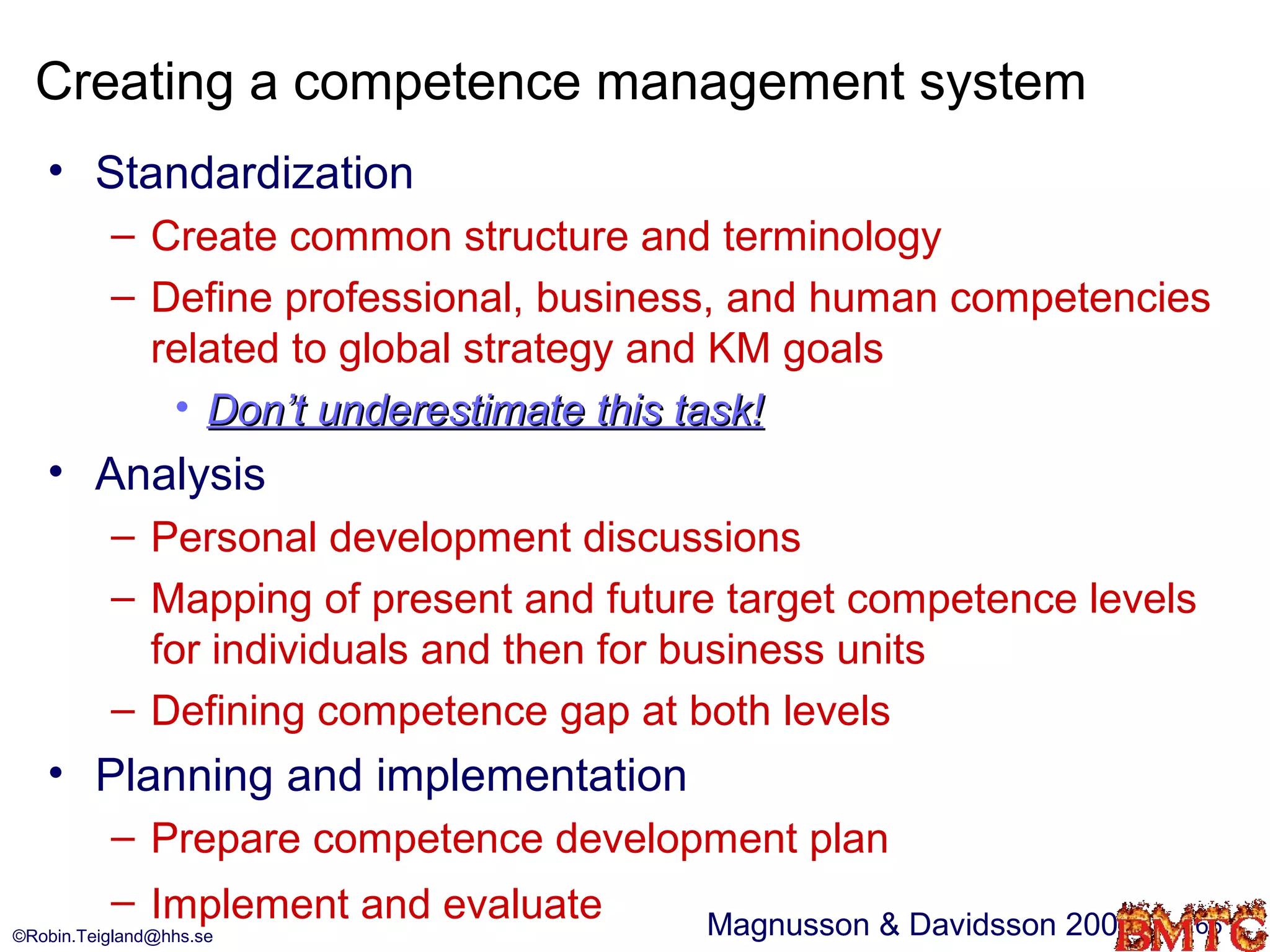 Creating a competence management system
   • Standardization
          – Create common structure and terminology
          – Define professional, business, and human competencies
            related to global strategy and KM goals
             • Don’t underestimate this task!
   • Analysis
          – Personal development discussions
          – Mapping of present and future target competence levels
            for individuals and then for business units
          – Defining competence gap at both levels
   • Planning and implementation
          – Prepare competence development plan
          – Implement and evaluate    Magnusson & Davidsson 2004   66
©Robin.Teigland@hhs.se
 