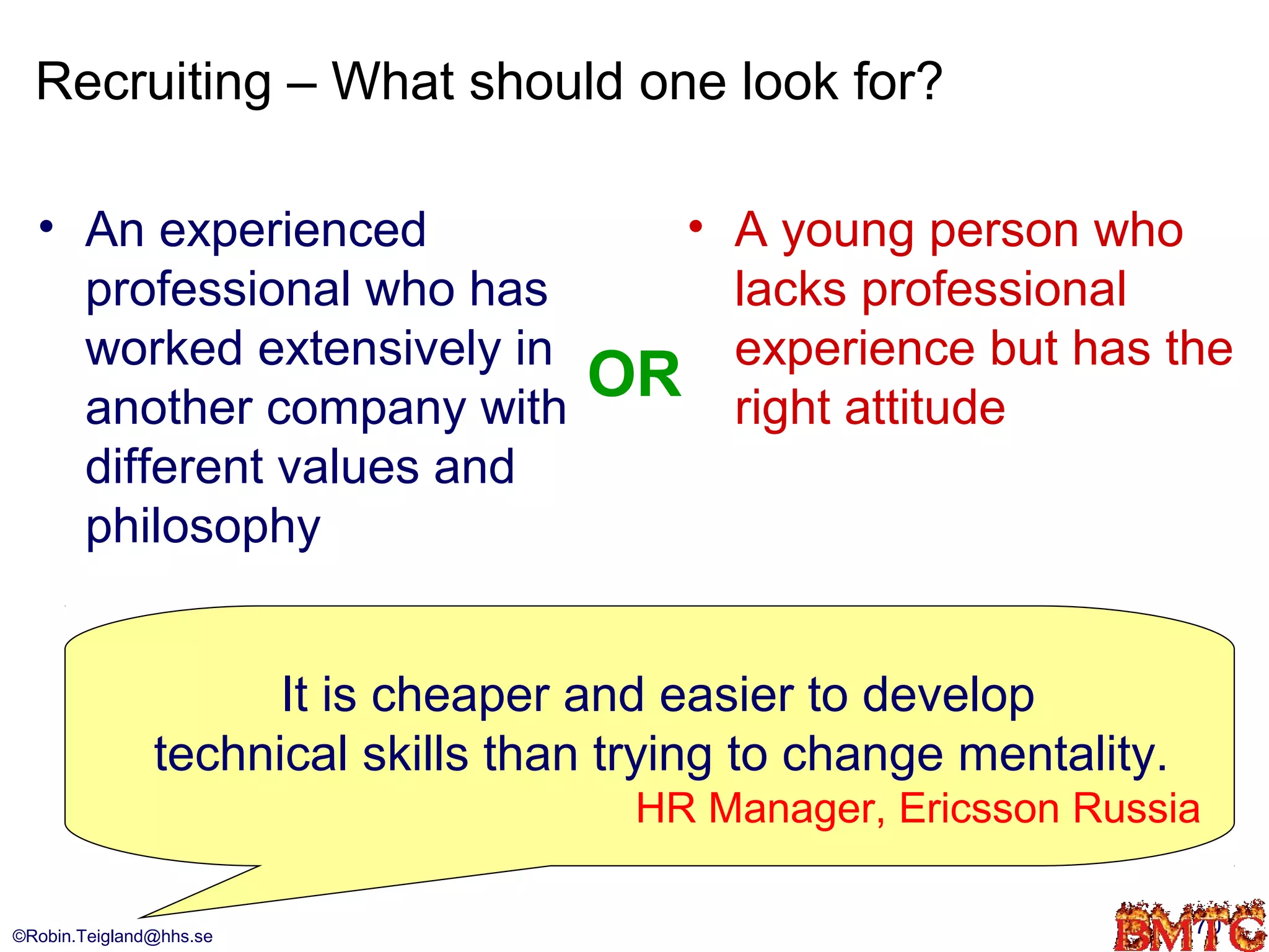 Recruiting – What should one look for?

  • An experienced                   • A young person who
    professional who has               lacks professional
    worked extensively in              experience but has the
    another company with
                                   OR right attitude
    different values and
    philosophy


                     It is cheaper and easier to develop
               technical skills than trying to change mentality.
                                      HR Manager, Ericsson Russia

©Robin.Teigland@hhs.se                                             70
 