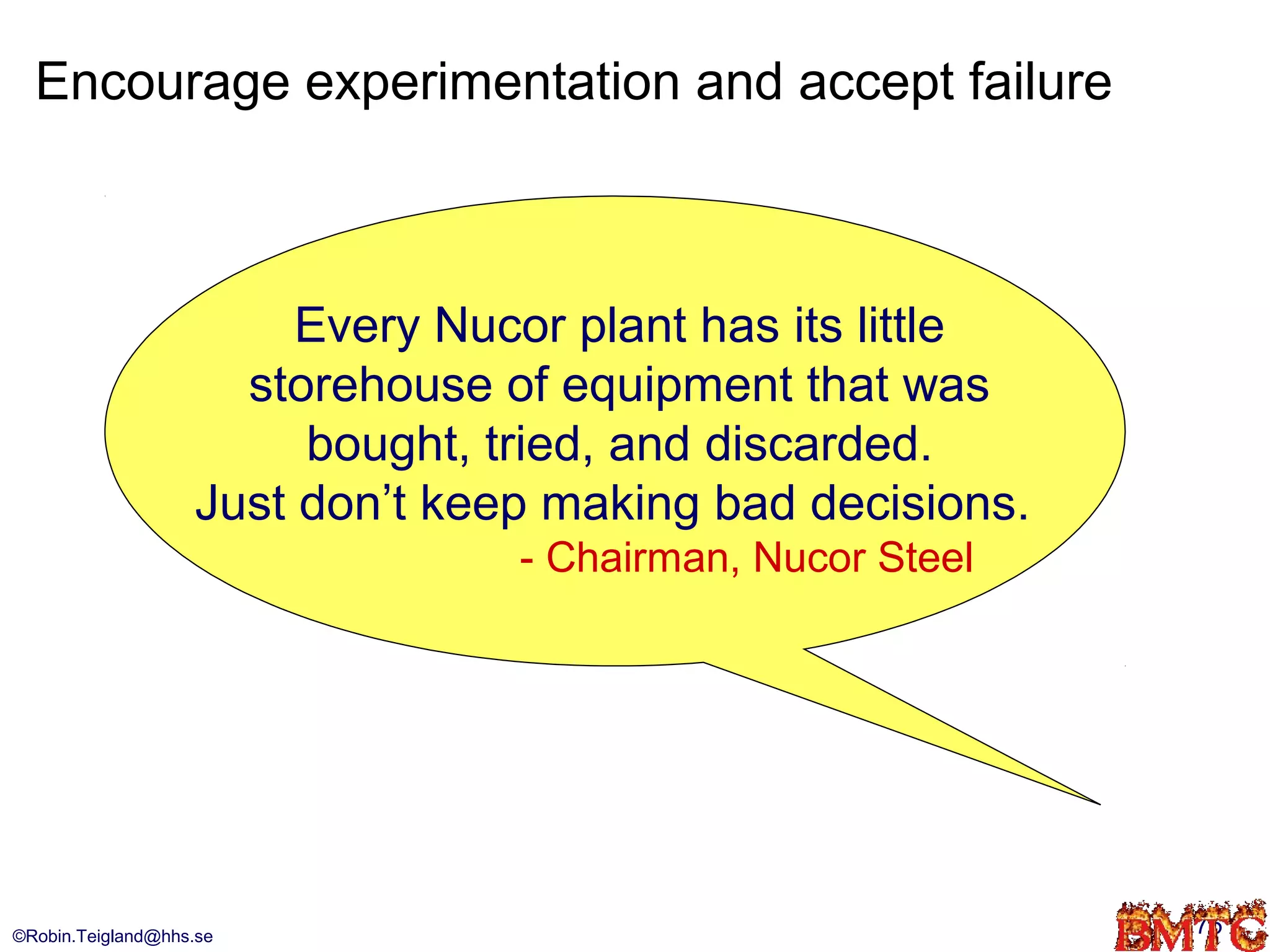Encourage experimentation and accept failure



                        Every Nucor plant has its little
                     storehouse of equipment that was
                        bought, tried, and discarded.
                   Just don’t keep making bad decisions.
                                 - Chairman, Nucor Steel




©Robin.Teigland@hhs.se                                     75
 