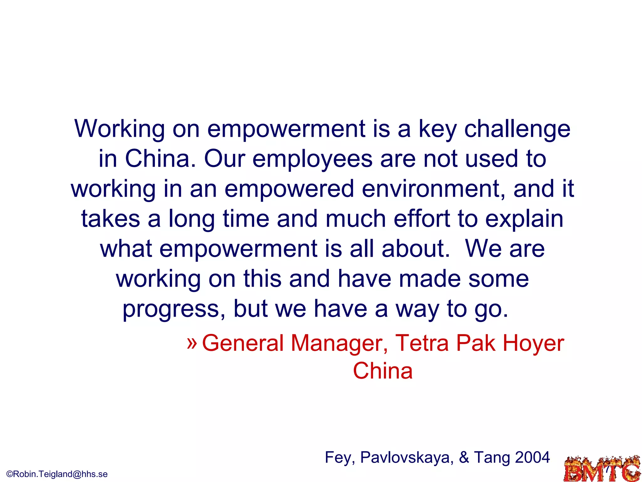 Working on empowerment is a key challenge
                in China. Our employees are not used to
             working in an empowered environment, and it
              takes a long time and much effort to explain
                what empowerment is all about. We are
                  working on this and have made some
                   progress, but we have a way to go.
                         » General Manager, Tetra Pak Hoyer
                                       China


                                     Fey, Pavlovskaya, & Tang 2004
©Robin.Teigland@hhs.se                                               77
 