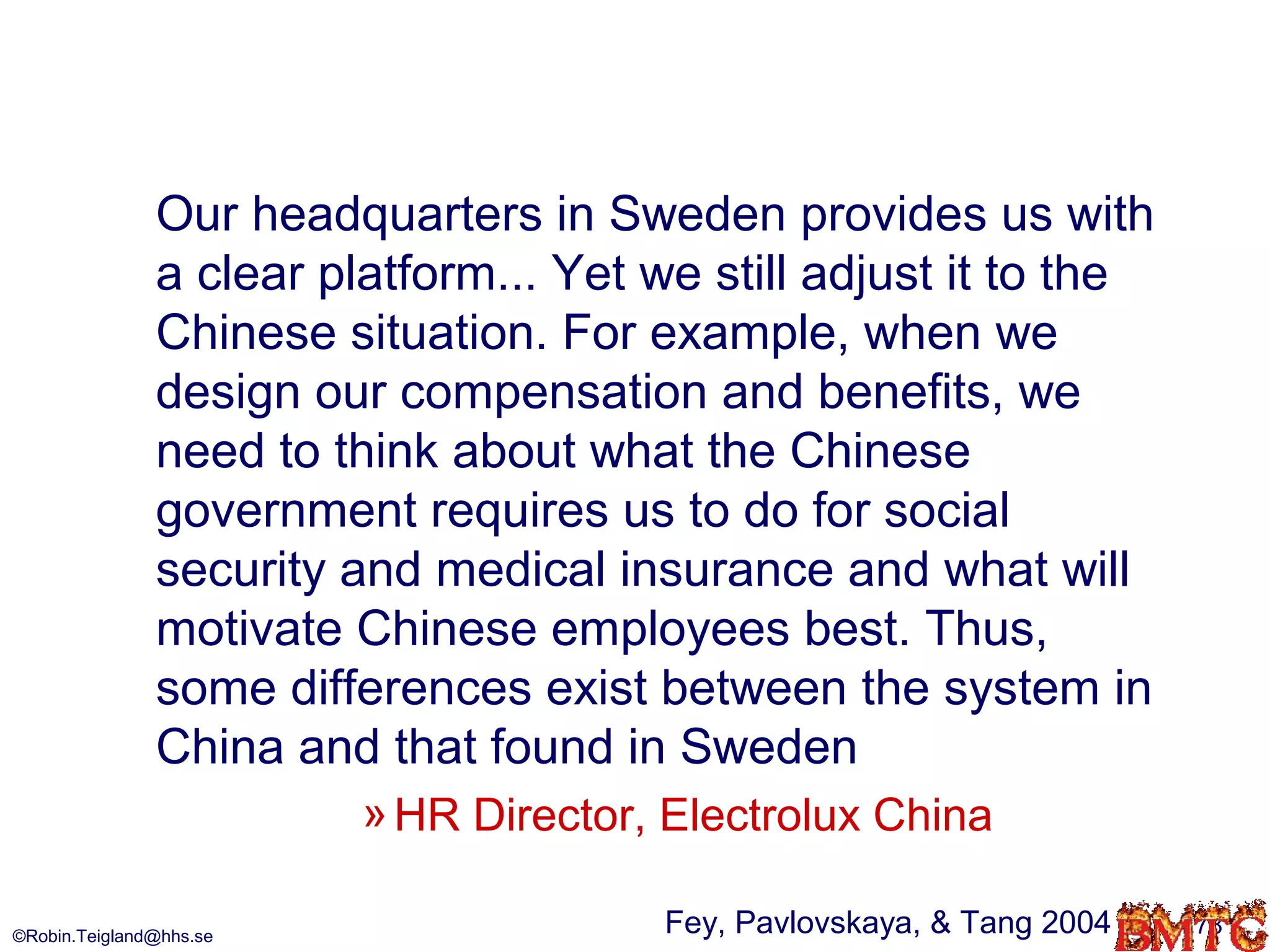 Our headquarters in Sweden provides us with
               a clear platform... Yet we still adjust it to the
               Chinese situation. For example, when we
               design our compensation and benefits, we
               need to think about what the Chinese
               government requires us to do for social
               security and medical insurance and what will
               motivate Chinese employees best. Thus,
               some differences exist between the system in
               China and that found in Sweden
                         » HR Director, Electrolux China

©Robin.Teigland@hhs.se
                                       Fey, Pavlovskaya, & Tang 2004   78
 