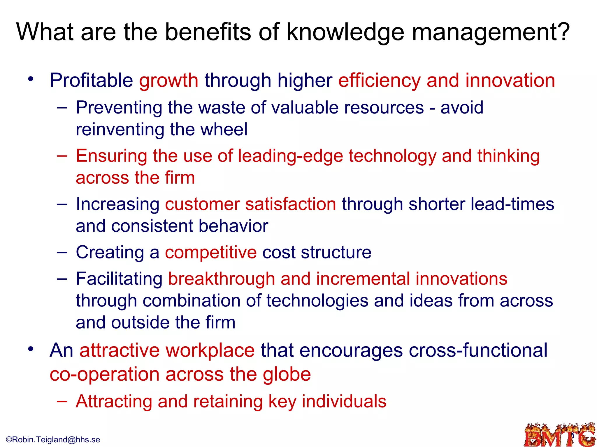 What are the benefits of knowledge management?
    • Profitable growth through higher efficiency and innovation
           – Preventing the waste of valuable resources - avoid
             reinventing the wheel
           – Ensuring the use of leading-edge technology and thinking
             across the firm
           – Increasing customer satisfaction through shorter lead-times
             and consistent behavior
           – Creating a competitive cost structure
           – Facilitating breakthrough and incremental innovations
             through combination of technologies and ideas from across
             and outside the firm
    • An attractive workplace that encourages cross-functional
      co-operation across the globe
           – Attracting and retaining key individuals
©Robin.Teigland@hhs.se                                                     8
 