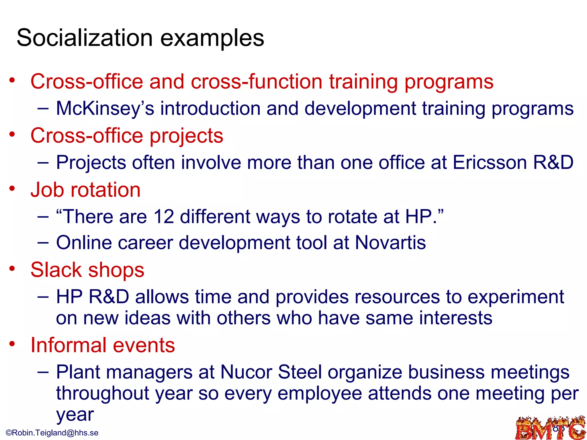 Socialization examples
• Cross-office and cross-function training programs
       – McKinsey’s introduction and development training programs
• Cross-office projects
       – Projects often involve more than one office at Ericsson R&D
• Job rotation
       – “There are 12 different ways to rotate at HP.”
       – Online career development tool at Novartis
• Slack shops
       – HP R&D allows time and provides resources to experiment
         on new ideas with others who have same interests
• Informal events
       – Plant managers at Nucor Steel organize business meetings
         throughout year so every employee attends one meeting per
         year
©Robin.Teigland@hhs.se                                           83
 