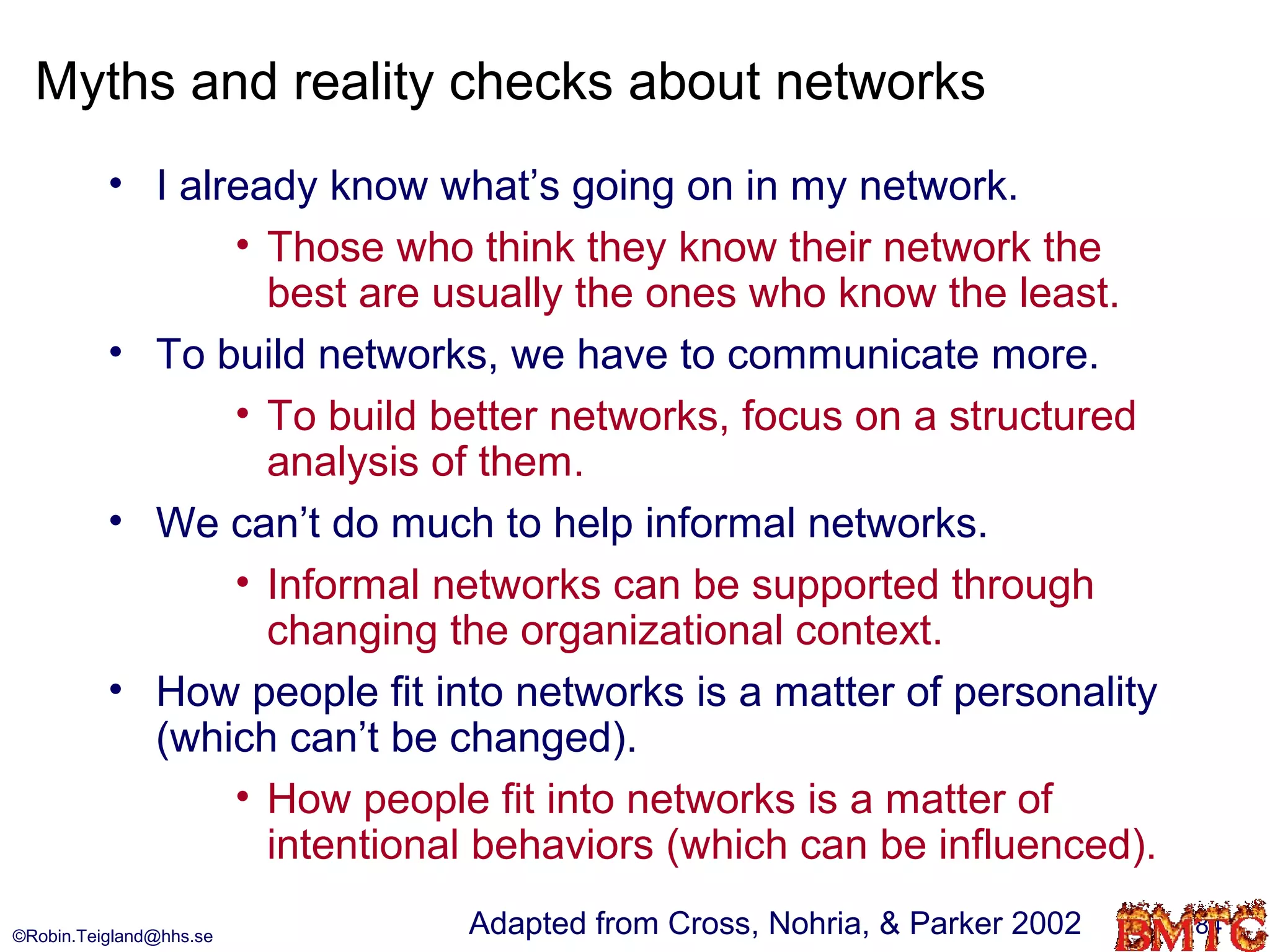 Myths and reality checks about networks
          • I already know what’s going on in my network.
                 • Those who think they know their network the
                   best are usually the ones who know the least.
          • To build networks, we have to communicate more.
                 • To build better networks, focus on a structured
                   analysis of them.
          • We can’t do much to help informal networks.
                 • Informal networks can be supported through
                   changing the organizational context.
          • How people fit into networks is a matter of personality
            (which can’t be changed).
                 • How people fit into networks is a matter of
                   intentional behaviors (which can be influenced).
©Robin.Teigland@hhs.se       Adapted from Cross, Nohria, & Parker 2002   84
 