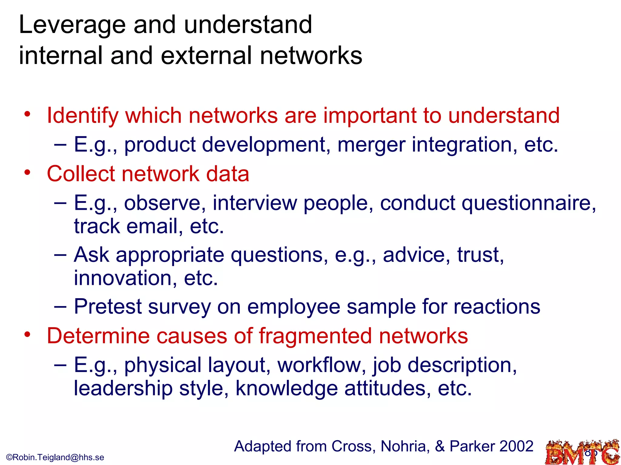Leverage and understand
  internal and external networks

   • Identify which networks are important to understand
      – E.g., product development, merger integration, etc.
   • Collect network data
      – E.g., observe, interview people, conduct questionnaire,
        track email, etc.
      – Ask appropriate questions, e.g., advice, trust,
        innovation, etc.
      – Pretest survey on employee sample for reactions
   • Determine causes of fragmented networks
      – E.g., physical layout, workflow, job description,
        leadership style, knowledge attitudes, etc.

                         Adapted from Cross, Nohria, & Parker 2002   85
©Robin.Teigland@hhs.se
 