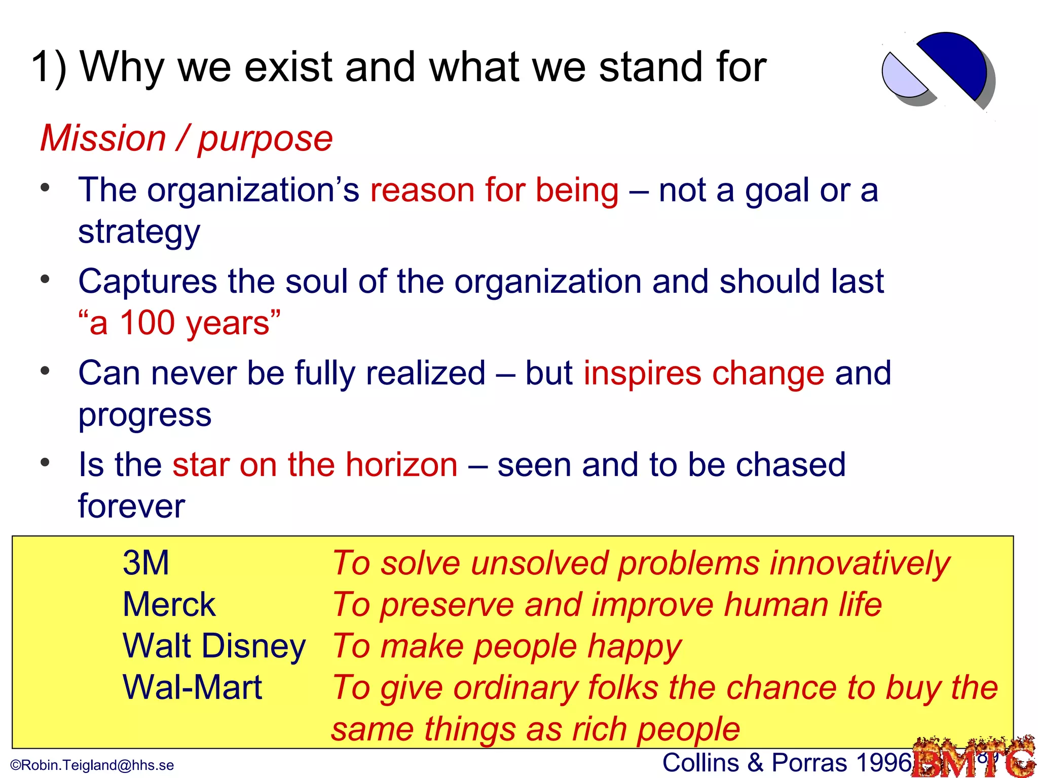 1) Why we exist and what we stand for
   Mission / purpose
   • The organization’s reason for being – not a goal or a
     strategy
   • Captures the soul of the organization and should last
     “a 100 years”
   • Can never be fully realized – but inspires change and
     progress
   • Is the star on the horizon – seen and to be chased
     forever
               3M            To solve unsolved problems innovatively
               Merck         To preserve and improve human life
               Walt Disney   To make people happy
               Wal-Mart      To give ordinary folks the chance to buy the
                             same things as rich people
©Robin.Teigland@hhs.se                            Collins & Porras 1996   89
 