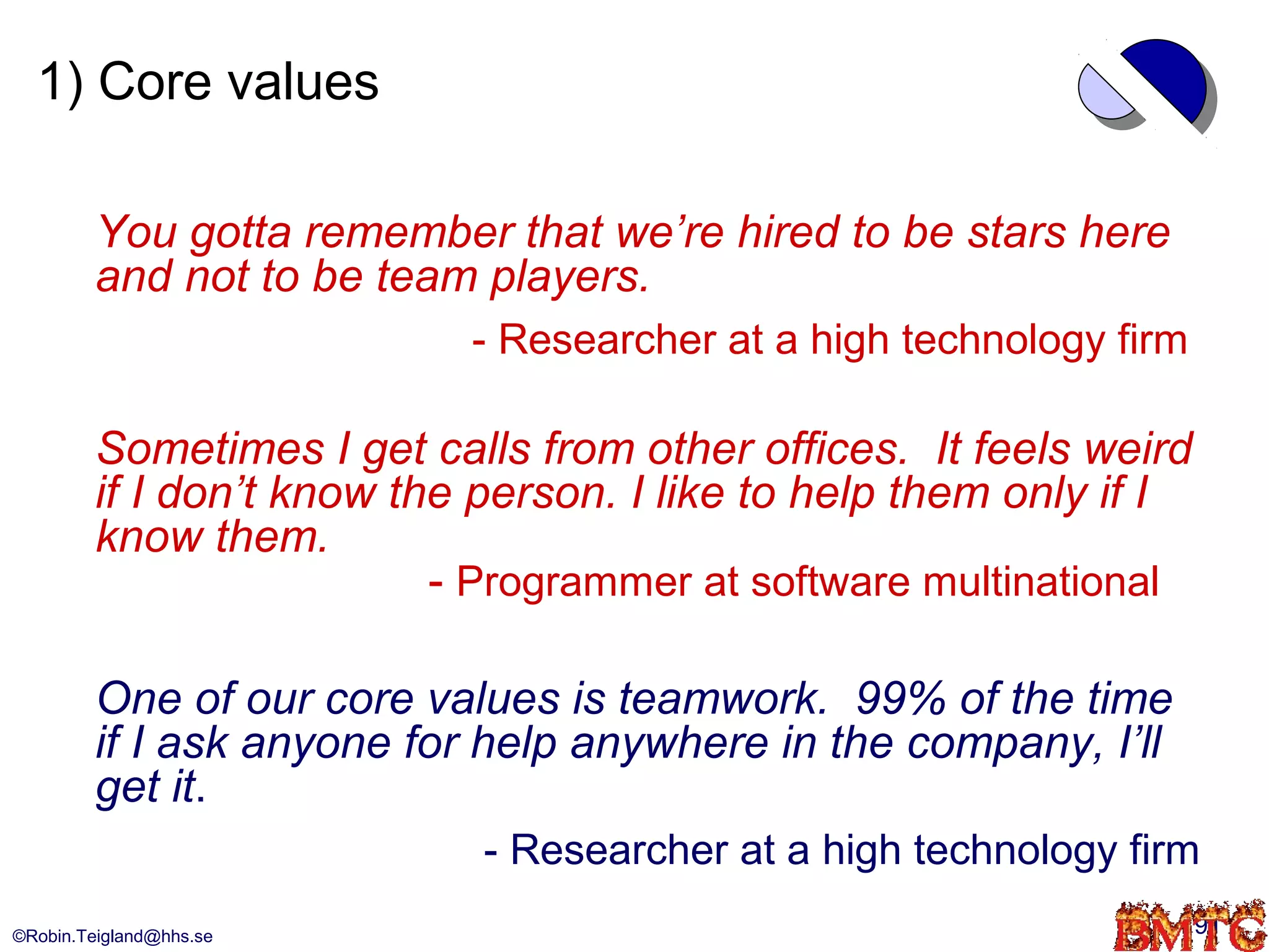 1) Core values

         You gotta remember that we’re hired to be stars here
         and not to be team players.
                            - Researcher at a high technology firm

         Sometimes I get calls from other offices. It feels weird
         if I don’t know the person. I like to help them only if I
         know them.
                           - Programmer at software multinational

         One of our core values is teamwork. 99% of the time
         if I ask anyone for help anywhere in the company, I’ll
         get it.
                             - Researcher at a high technology firm
©Robin.Teigland@hhs.se                                               91
 