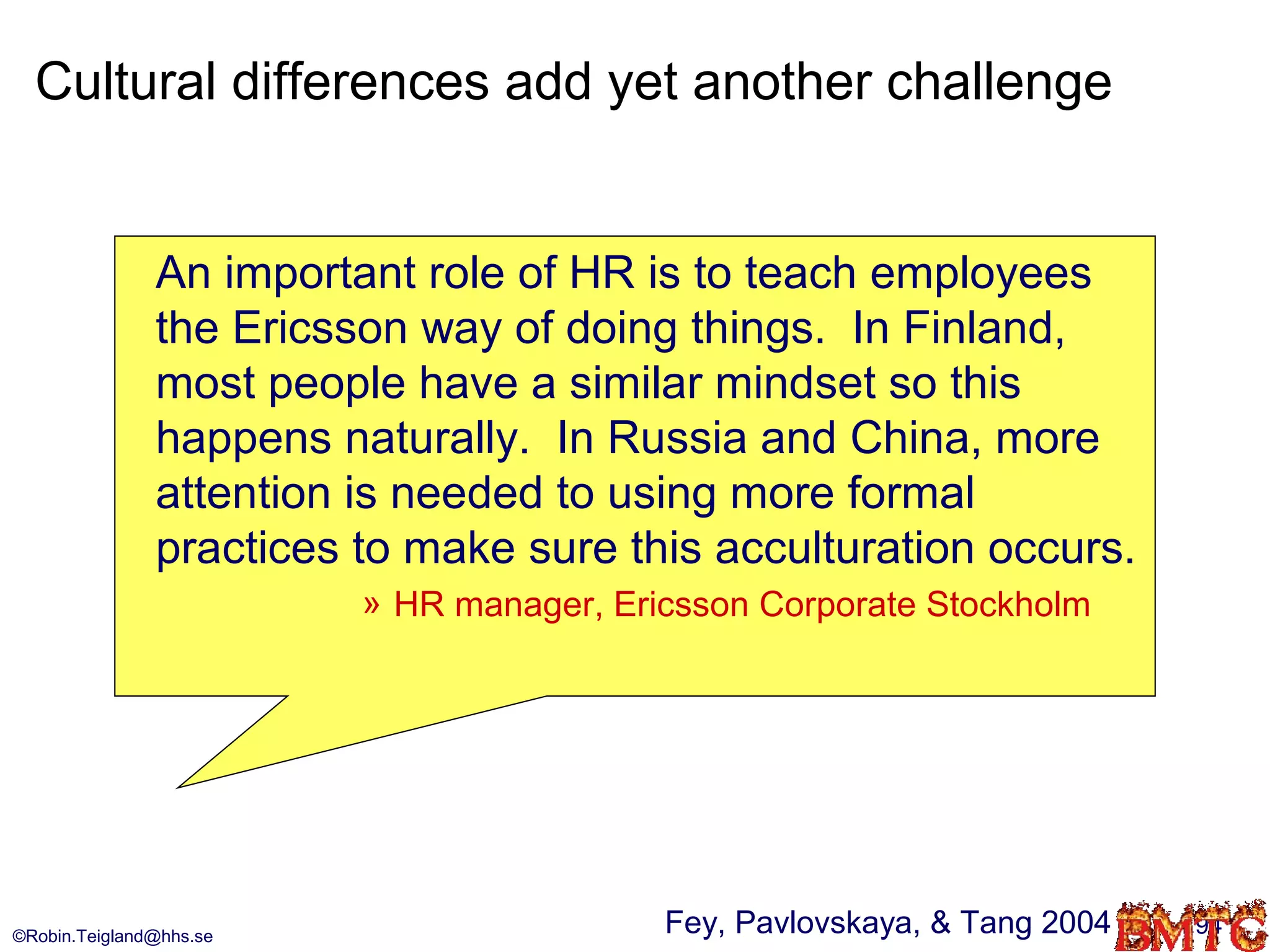 Cultural differences add yet another challenge


               An important role of HR is to teach employees
               the Ericsson way of doing things. In Finland,
               most people have a similar mindset so this
               happens naturally. In Russia and China, more
               attention is needed to using more formal
               practices to make sure this acculturation occurs.
                         » HR manager, Ericsson Corporate Stockholm




©Robin.Teigland@hhs.se
                                          Fey, Pavlovskaya, & Tang 2004   94
 