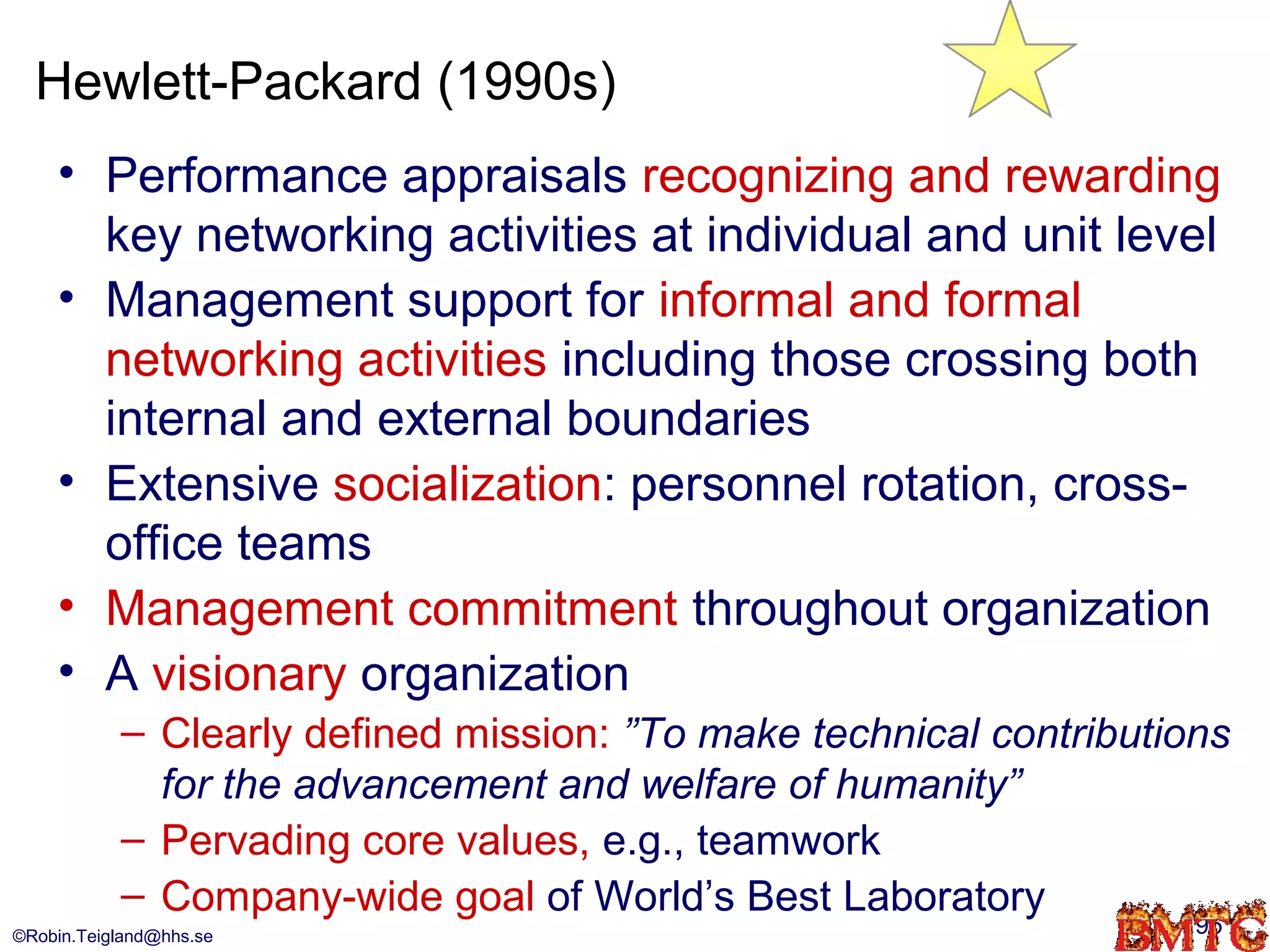 Hewlett-Packard (1990s)
    • Performance appraisals recognizing and rewarding
      key networking activities at individual and unit level
    • Management support for informal and formal
      networking activities including those crossing both
      internal and external boundaries
    • Extensive socialization: personnel rotation, cross-
      office teams
    • Management commitment throughout organization
    • A visionary organization
           – Clearly defined mission: ”To make technical contributions
             for the advancement and welfare of humanity”
           – Pervading core values, e.g., teamwork
           – Company-wide goal of World’s Best Laboratory
©Robin.Teigland@hhs.se                                              95
 