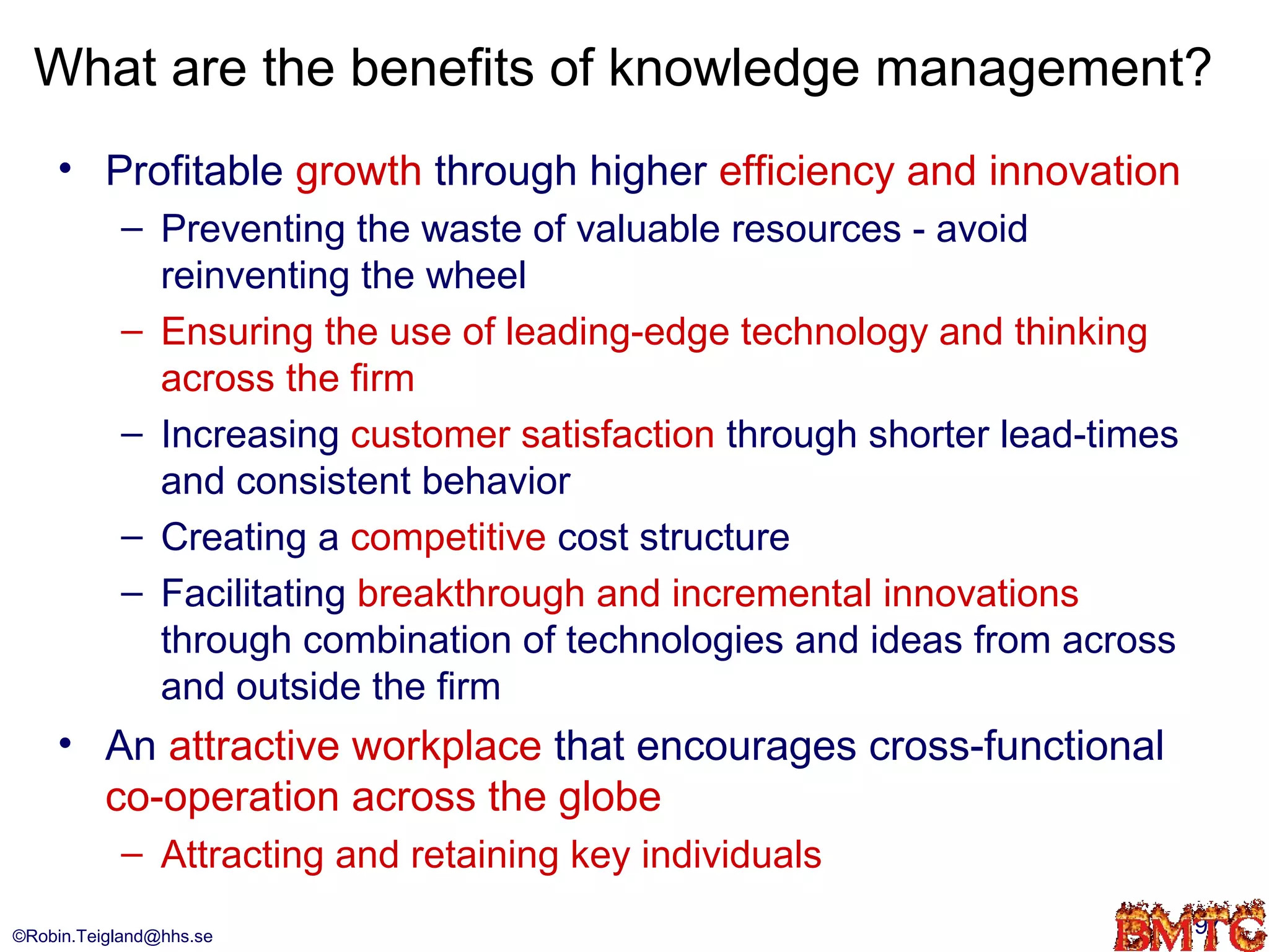 What are the benefits of knowledge management?
    • Profitable growth through higher efficiency and innovation
           – Preventing the waste of valuable resources - avoid
             reinventing the wheel
           – Ensuring the use of leading-edge technology and thinking
             across the firm
           – Increasing customer satisfaction through shorter lead-times
             and consistent behavior
           – Creating a competitive cost structure
           – Facilitating breakthrough and incremental innovations
             through combination of technologies and ideas from across
             and outside the firm
    • An attractive workplace that encourages cross-functional
      co-operation across the globe
           – Attracting and retaining key individuals
©Robin.Teigland@hhs.se                                                     97
 