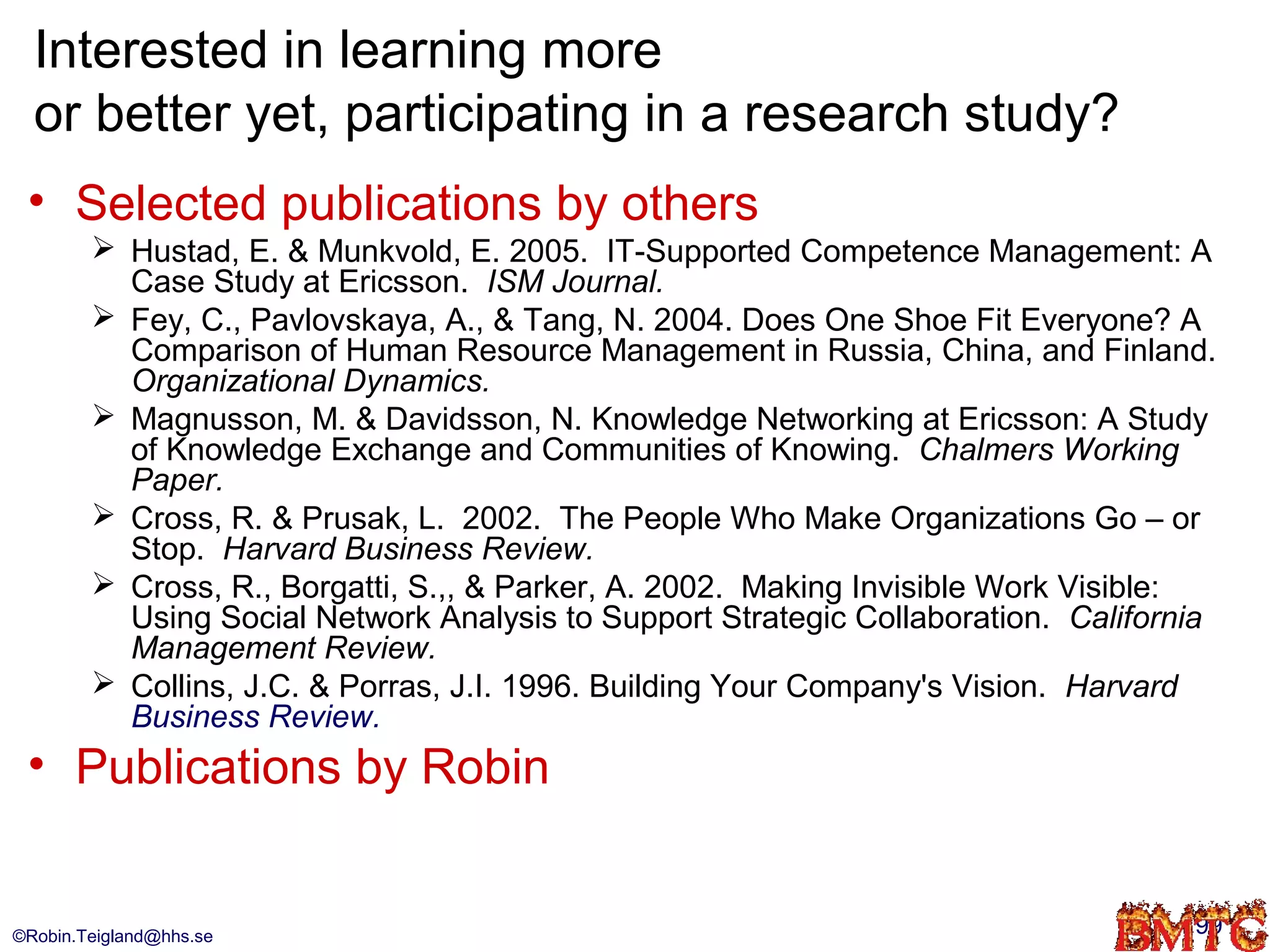 Interested in learning more
  or better yet, participating in a research study?
 • Selected publications by others
         Hustad, E. & Munkvold, E. 2005. IT-Supported Competence Management: A
          Case Study at Ericsson. ISM Journal.
         Fey, C., Pavlovskaya, A., & Tang, N. 2004. Does One Shoe Fit Everyone? A
          Comparison of Human Resource Management in Russia, China, and Finland.
          Organizational Dynamics.
         Magnusson, M. & Davidsson, N. Knowledge Networking at Ericsson: A Study
          of Knowledge Exchange and Communities of Knowing. Chalmers Working
          Paper.
         Cross, R. & Prusak, L. 2002. The People Who Make Organizations Go – or
          Stop. Harvard Business Review.
         Cross, R., Borgatti, S.,, & Parker, A. 2002. Making Invisible Work Visible:
          Using Social Network Analysis to Support Strategic Collaboration. California
          Management Review.
         Collins, J.C. & Porras, J.I. 1996. Building Your Company's Vision. Harvard
          Business Review.
 • Publications by Robin


©Robin.Teigland@hhs.se                                                              99
 