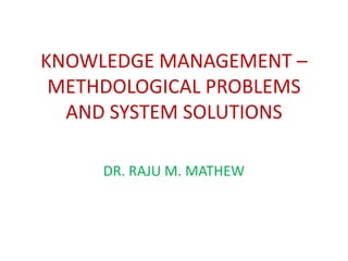 KNOWLEDGE MANAGEMENT –
 METHDOLOGICAL PROBLEMS
  AND SYSTEM SOLUTIONS

     DR. RAJU M. MATHEW
 