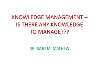 KNOWLEDGE MANAGEMENT –
 IS THERE ANY KNOWLEDGE
      TO MANAGE???

     DR. RAJU M. MATHEW
 