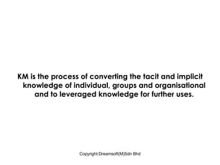 KM is the process of converting the tacit and implicit knowledge of individual, groups and organisational and to leveraged knowledge for further uses. 