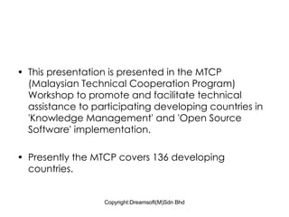This presentation is presented in the MTCP (Malaysian Technical Cooperation Program) Workshop to promote and facilitate technical assistance to participating developing countries in  'Knowledge Management' and 'Open Source Software' implementation.  Presently the MTCP covers 136 developing countries.  