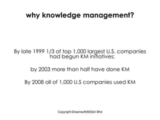 why knowledge management? By late 1999 1/3 of top 1,000 largest U.S. companies had begun KM initiatives;  by 2003 more than half have done KM By 2008 all of 1,000 U.S companies used KM 