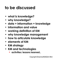 to be discussed what is knowledge? why knowledge? data + information + knowledge information and value working definition of KM why knowledge management how to articulate knowledge elements of KM KM strategy KM and technologies activities: lessons learned.. 