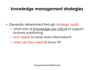 knowledge management strategies Generally determined through  strategic audit what sorts of  knowledge are critical  to support business positioning who needs  to have what information? when do they need  to know it?   