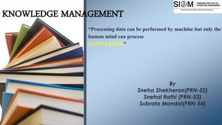 KNOWLEDGE MANAGEMENT
“Processing data can be performed by machine but only the
human mind can process
KNOWLEDGE”
By
Sneha Shekheran(PRN-52)
Snehal Rathi (PRN-53)
Subrata Mandal(PRN-54)
 
