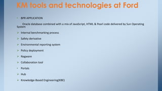 KM tools and technologies at Ford
• BPR APPLICATION
Oracle database combined with a mix of JavaScript, HTML & Pearl code delivered by Sun Operating
System
 Internal benchmarking process
 Safety derivative
 Environmental reporting system
 Policy deployment
 Nagware
 Collaboration tool
• Portals
 Hub
 Knowledge-Based Engineering(KBE)
 