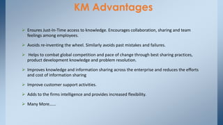 KM Advantages
 Ensures Just-In-Time access to knowledge. Encourages collaboration, sharing and team
feelings among employees.
 Avoids re-inventing the wheel. Similarly avoids past mistakes and failures.
 Helps to combat global competition and pace of change through best sharing practices,
product development knowledge and problem resolution.
 Improves knowledge and information sharing across the enterprise and reduces the efforts
and cost of information sharing
 Improve customer support activities.
 Adds to the firms intelligence and provides increased flexibility.
 Many More…...
 