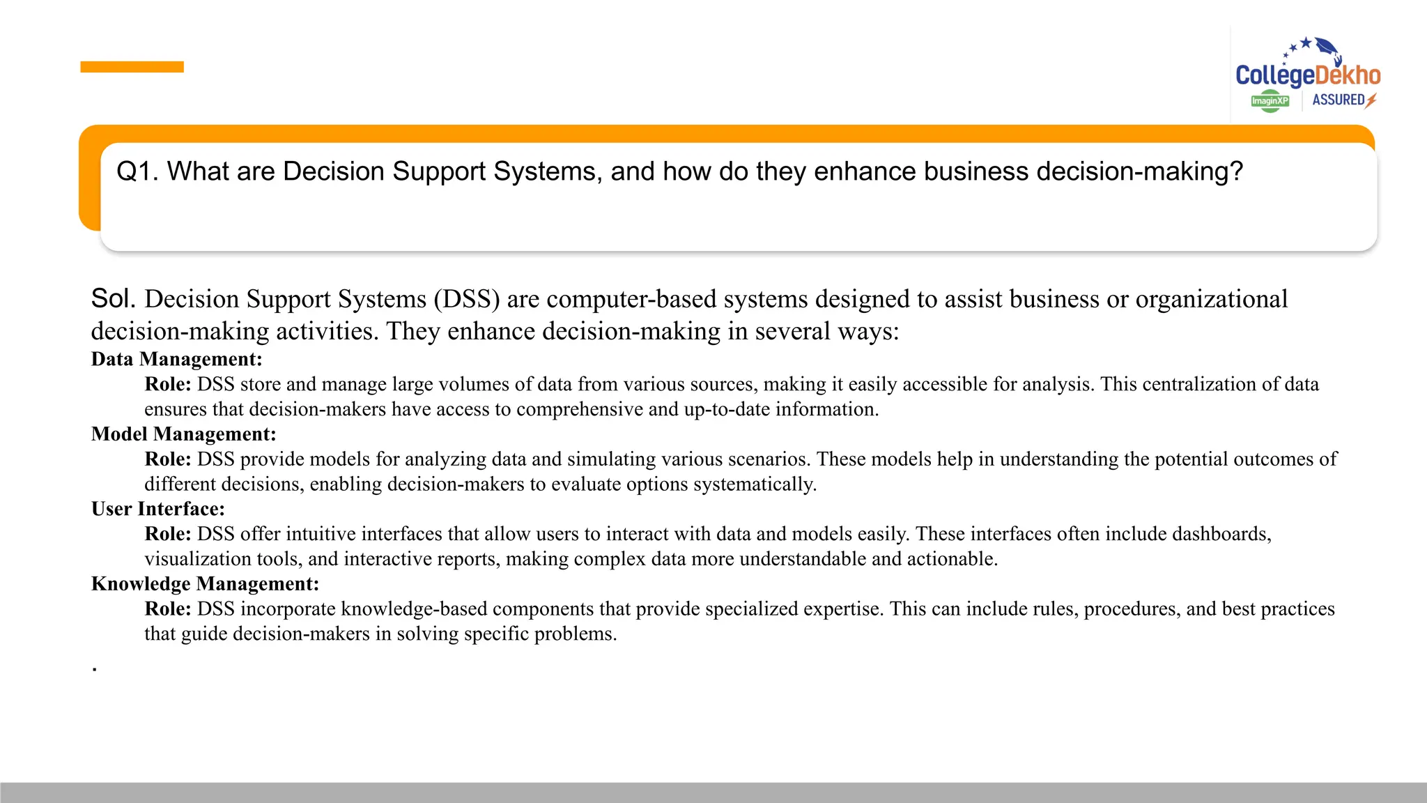 Q1. What are Decision Support Systems, and how do they enhance business decision-making?
Sol. Decision Support Systems (DSS) are computer-based systems designed to assist business or organizational
decision-making activities. They enhance decision-making in several ways:
Data Management:
Role: DSS store and manage large volumes of data from various sources, making it easily accessible for analysis. This centralization of data
ensures that decision-makers have access to comprehensive and up-to-date information.
Model Management:
Role: DSS provide models for analyzing data and simulating various scenarios. These models help in understanding the potential outcomes of
different decisions, enabling decision-makers to evaluate options systematically.
User Interface:
Role: DSS offer intuitive interfaces that allow users to interact with data and models easily. These interfaces often include dashboards,
visualization tools, and interactive reports, making complex data more understandable and actionable.
Knowledge Management:
Role: DSS incorporate knowledge-based components that provide specialized expertise. This can include rules, procedures, and best practices
that guide decision-makers in solving specific problems.
.
 