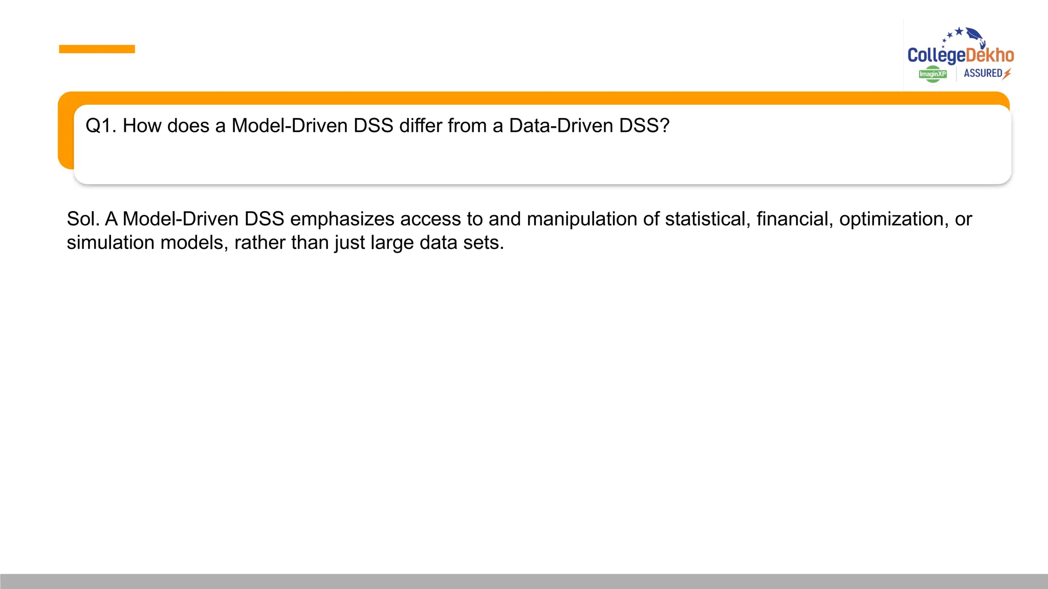 Q1. How does a Model-Driven DSS differ from a Data-Driven DSS?
Sol. A Model-Driven DSS emphasizes access to and manipulation of statistical, financial, optimization, or
simulation models, rather than just large data sets.
 