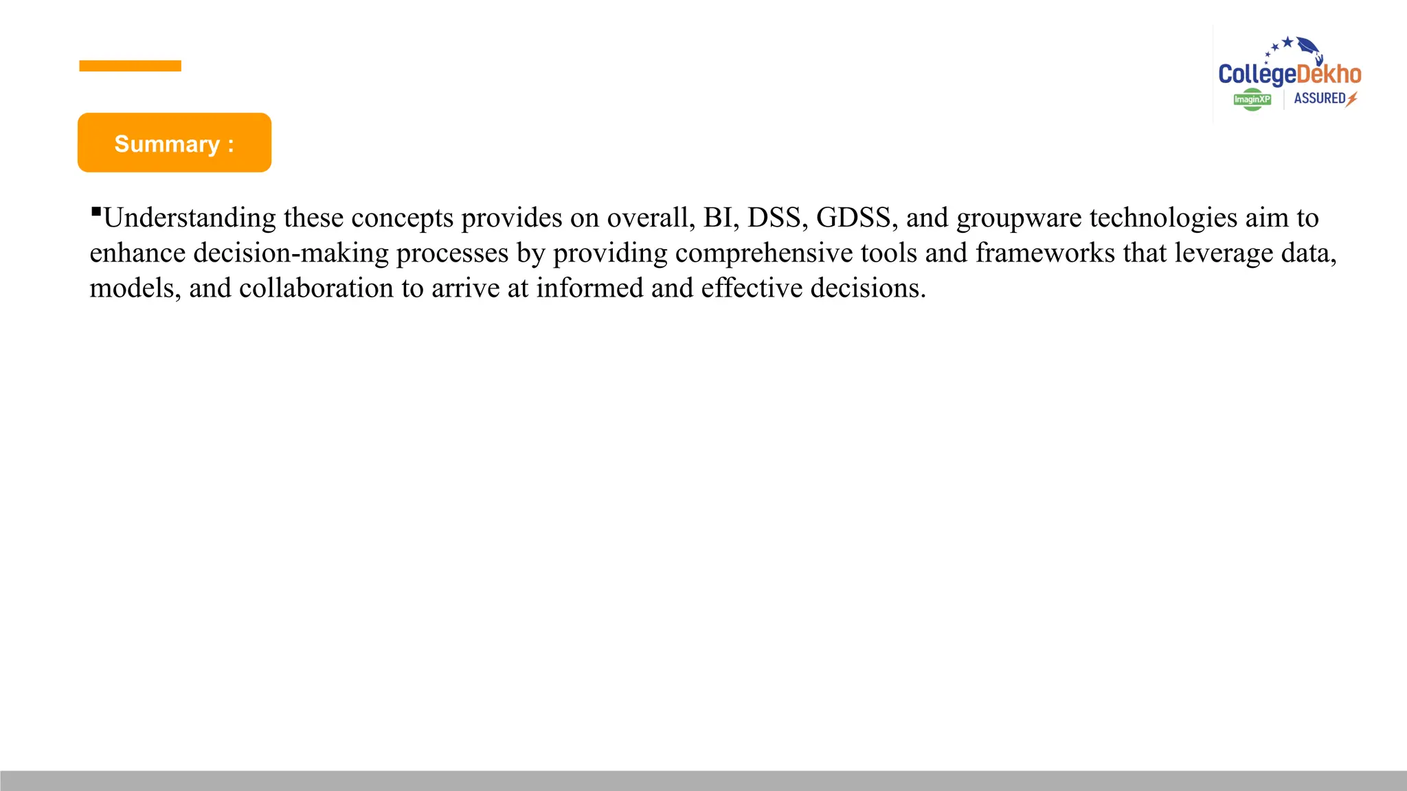 Summary :
Understanding these concepts provides on overall, BI, DSS, GDSS, and groupware technologies aim to
enhance decision-making processes by providing comprehensive tools and frameworks that leverage data,
models, and collaboration to arrive at informed and effective decisions.
 